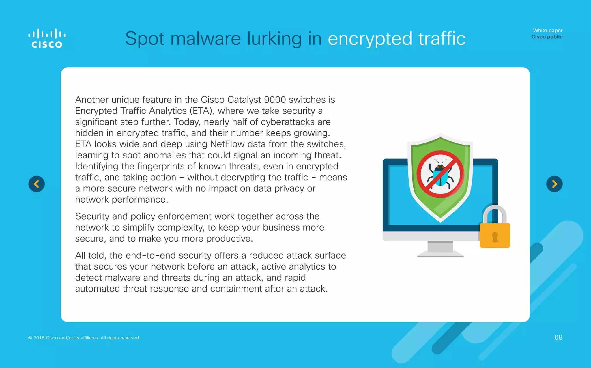 Spot malware lurking in encrypted traffic
White paper
Cisco public
© 2018 Cisco and/or its affiliates. All rights reserved.
Another unique feature in the Cisco Catalyst 9000 switches is
Encrypted Traffic Analytics (ETA), where we take security a
significant step further. Today, nearly half of cyberattacks are
hidden in encrypted traffic, and their number keeps growing.
ETA looks wide and deep using NetFlow data from the switches,
learning to spot anomalies that could signal an incoming threat.
Identifying the fingerprints of known threats, even in encrypted
traffic, and taking action – without decrypting the traffic – means
a more secure network with no impact on data privacy or
network performance.
Security and policy enforcement work together across the
network to simplify complexity, to keep your business more
secure, and to make you more productive.
All told, the end-to-end security offers a reduced attack surface
that secures your network before an attack, active analytics to
detect malware and threats during an attack, and rapid
automated threat response and containment after an attack.
08
 
