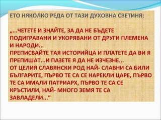 ЕТО НЯКОЛКО РЕДА ОТ ТАЗИ ДУХОВНА СВЕТИНЯ: 
„...ЧЕТЕТЕ И ЗНАЙТЕ, ЗА ДА НЕ БЪДЕТЕ 
ПОДИГРАВАНИ И УКОРЯВАНИ ОТ ДРУГИ ПЛЕМЕНА 
И НАРОДИ... 
ПРЕПИСВАЙТЕ ТАЯ ИСТОРИЙЦА И ПЛАТЕТЕ ДА ВИ Я 
ПРЕПИШАТ...И ПАЗЕТЕ Я ДА НЕ ИЗЧЕЗНЕ... 
ОТ ЦЕЛИЯ СЛАВЯНСКИ РОД НАЙ- СЛАВНИ СА БИЛИ 
БЪЛГАРИТЕ, ПЪРВО ТЕ СА СЕ НАРЕКЛИ ЦАРЕ, ПЪРВО 
ТЕ СА ИМАЛИ ПАТРИАРХ, ПЪРВО ТЕ СА СЕ 
КРЪСТИЛИ, НАЙ- МНОГО ЗЕМЯ ТЕ СА 
ЗАВЛАДЕЛИ...” 
 