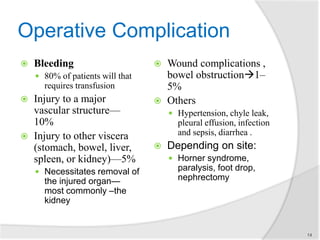 Operative Complication
 Bleeding
 80% of patients will that
requires transfusion
 Injury to a major
vascular structure—
10%
 Injury to other viscera
(stomach, bowel, liver,
spleen, or kidney)—5%
 Necessitates removal of
the injured organ—
most commonly –the
kidney
 Wound complications ,
bowel obstruction1–
5%
 Others
 Hypertension, chyle leak,
pleural effusion, infection
and sepsis, diarrhea .
 Depending on site:
 Horner syndrome,
paralysis, foot drop,
nephrectomy
14
 