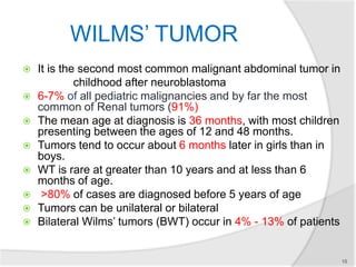 WILMS’ TUMOR
 It is the second most common malignant abdominal tumor in
childhood after neuroblastoma
 6-7% of all pediatric malignancies and by far the most
common of Renal tumors (91%)
 The mean age at diagnosis is 36 months, with most children
presenting between the ages of 12 and 48 months.
 Tumors tend to occur about 6 months later in girls than in
boys.
 WT is rare at greater than 10 years and at less than 6
months of age.
 >80% of cases are diagnosed before 5 years of age
 Tumors can be unilateral or bilateral
 Bilateral Wilms’ tumors (BWT) occur in 4% - 13% of patients
15
 