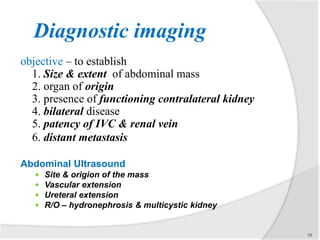 Diagnostic imaging
objective – to establish
1. Size & extent of abdominal mass
2. organ of origin
3. presence of functioning contralateral kidney
4. bilateral disease
5. patency of IVC & renal vein
6. distant metastasis
Abdominal Ultrasound
 Site & origion of the mass
 Vascular extension
 Ureteral extension
 R/O – hydronephrosis & multicystic kidney
19
 