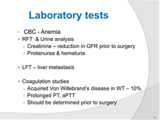 Laboratory tests
• CBC - Anemia
 RFT & Urine analysis
○ Creatinine – reduction in GFR prior to surgery
○ Protienurea & hematuria
 LFT – liver metastasis
 Coagulation studies
○ Acquired Von Willebrand’s disease in WT – 10%
○ Prolonged PT, aPTT
○ Should be determined prior to surgery
21
 