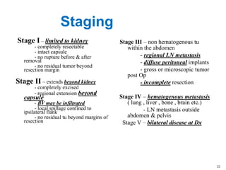 Staging
Stage I – limited to kidney
- completely resectable
- intact capsule
- no rupture before & after
removal
- no residual tumor beyond
resection margin
Stage II – extends beyond kidney
- completely excised
- regional extension beyond
capsule
- BV may be infiltrated
- local spillage confined to
ipsilateral flank
- no residual tu beyond margins of
resection
Stage III – non hematogenous tu
within the abdomen
- regional LN metastasis
- diffuse peritoneal implants
- gross or microscopic tumor
post Op
- incomplete resection
Stage IV – hematogenous metastasis
( lung , liver , bone , brain etc.)
- LN metastasis outside
abdomen & pelvis
Stage V – bilateral disease at Dx
22
 