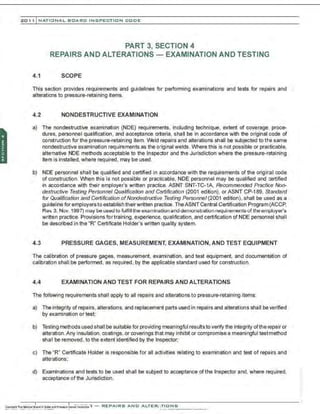 201 1 INATIO NAL. BCARC INSPE CTION COD E
PART 3, SECTION 4
REPAIRS AND ALTERATIONS - EXAMINATION AND TESTING
4.1 SCOPE
This section provides requirements and guidelines for performing examinations and tests for repairs and
alterations to pressure-retaining items.
4.2 NONDESTRUCTIVE EXAMINATION
a) The nondestructive examination (NDE) requirements, including technique, extent of coverage, proce-
dures, personnel qualification, and acceptance cr~eria , shall be in accordance with the original code of
construction for the pressure-retaining item. Veld repairs and alterations shall be subjected to the same
nondestructive examination requirements as the original welds. Where this is not possible or practicable,
alternative NDE methods acceptable to the Inspector and the Jurisdiction where the pressure-retaining
item is installed, where required . may be used.
b) NDE personnel shall be qualified and certified in accordance with the requirements of the original code
of construction. When this is not possible or practicable, NDE personnel may be qualified and certified
in accordance with their employer's written practice. ASNT SNT-TC-1A, Recommended Practice Non-
destrucfjve Testing Personnel Qualification and Cgrfification (2001 edition), or ASNT CP-189, standard
for Qualification and Cerlificafjon ofNondestructive Testing Personnel (2001 edition), shall be used as a
guideline for employersto establish theirwritten practice. TheASNT Central Certification Program(ACCP,
Rev. 3, Nov. 1997) may be used to fulfill the examination and demonstration requirernents of the employer's
written practice. Provisions for training, experience, qualification. and certification of NDE personnel shall
be described in the "R" Certificate Holder's written quality system.
4.3 PRESSURE GAGES, MEASUREMENT, EXAMINATION, AND TEST EQUIPMENT
The calibration of pressure gages, measurement, examination, and test equipment, and documentation of
calibration shall be performed , as required, by the applicable standard used for construction.
4.4 EXAMINATION AND TEST FOR REPAIRS AND ALTERATIONS
The following requirements shall apply to all repairs and alterations to pressure-retaining items:
a) The integrity of repairs, alterations, and replacement parts used in repairs and alterations shall beverified
by examination or test;
b) Testing methods used shall be suitable for providing meaningful resultsto verify the integrity ofthe repair or
alteration.Any insulation, coatings, or coverings that may inhibit or compromise a meaningful testmethod
shall be removed, to the extent identified by the Inspector;
c) The "R" Certificate Holder is responsible for all activities relating to examination and test of repairs and
alterations;
d) Examinations and tests to be used shall be subject to acceptance ofthe Inspector and, where required,
acceptance of the Jurisdiction .
 