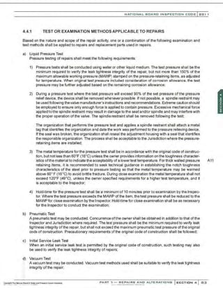 NATIONAL BOARO INSPECTION COOE l201 1
4.4.1 TEST OR EXAMINATION METHODS APPLICABLE TO REPAIRS
Based on the nature and scope of the repair activity, one or a combination of the following examination and
test methods shall be applied to repairs and replacement parts used in repairs.
a) Liquid Pressure Test
Pressure testing of repairs shall meet the following requirements:
1) Pressure tests shall be conducted using water or other liquid medium. The test pressure sha'l be the
minimum required to verify the leak tightness integrity of the repair, but not more than 150% of the
maximum allowable working pressure (MAWPj stamped on the pressure-retaining items, as adjusted
for temperature. When original test pressure included consideration of corrosion allowance. the test
pressure may be further adjusted based on the remaining corrosion allowance;
2) During a pressure test where the test pressure will exceed 90% of the set pressure of the pressure
relief device. the device shall be removed whenever possible. If not possible, a spindle restraint may
be used following thevalve manufacturer's instructions and recommendations.Extreme caution should
be employed to ensure only enough force is applied to contain pressure. Excessive mechanical force
applied to the spindle restraint may result in damage to the seat and/or spindle and may interferewith
the proper operation ofthe valve. The spindle restraint shall be removed following the test;
The organization that performs the pressure test and applies a spindle restraint shall attach a metal
tag that identifies the organization and date the work was performed to the pressure relieving device.
Ifthe seal was broken, the organization shall reseal the adjustment housing with a seal that identifies
the responsible organization. The process shall be acceptable to the Jurisdiction where the pressure-
retaining items are installed;
3) The metal temperature for the pressure test shall be in accordance with the original code of construc-
tion, but not less than 60•F (16•C) unless the owner provides information on the toughness character-
istics ofthe material to indicate the acceptability of a lower test temperature. Forthick walled pressure A11
retaining items, it is recommended to seek technical guidance in establishing the notch toughness
characteristics of the steel prior to pressure testing so that the metal temperature may be warmed
above 60• F (16•C) to avoid brittle fracture. During close examination the metal temperature shall not
exceed 12o•F (49.C), unless the owner specified requirements for a higher test temperature, and it
is acceptable to the Inspector;
4) Hold-time for the pressure test shall be a minimum of 10 minutes prior to examination by the Inspec-
tor. Where the test pressure exceeds the MAWP of the item, the test pressure shall be reduced to the
MAWP for close examination by the Inspector. Hold-time for close examination shall be as necessary
for the Inspector to conduct the examination;
b) Pneumatic Test
A pneumatic test may be conducted. Concurrence ofthe owner shall be obtained in addition to that ofthe
Inspector and Jurisdiction where required. The test pressure shall be the minimum required to verify leak
tightness integrity of the repair, but shall not exceed the maximum pneumatic test pressure of the original
code of construction. Precautionary requirements of the original code of construction shall be followed;
c) Initial Service Leak Test
When an initial service leak test is permitted by the original code of construction, such testing may also
be used to verify the leak tightness integrity of repairs;
<j) Vacuum Test
.
.·
A vacuum test may be conducted. Vacuum test methods used shall be suitable to verify the leak tightness
inte~rity ofthe repair;
PART ' l - REPAIRS ANO ALTERATIONS SECTION 4 83
 