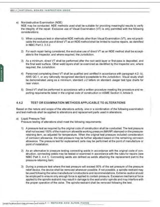 201 1 INATIONAL. BCARC I NSPECTION CODE
e) Nondestructive Examination (NDE)
NDE may be conducted. NDE methods used shall be suitable for providing meaningful results lo verify
the integrity of the repair. Exclusive use of Visual Examination (VT) is only permitted with the following
considerations:
1) When a pressure test or alternative NDE meth:>ds other than Visual Examination (VT), are not practi-
cable the exclusive use ofdirect vras an NDE method shall be limited to routine repairs, as identified
in NBIC Part 3, 3.3.2.
2) For each repair being considered, the exclusive use of direct vr as an NDE method shall be accept-
able to the Inspector, and where required, the Jurisdiction.
3) As a minimum, direct vr shall be performed after the root weld layer or first-pass is deposited, and
the final weld surface. Other weld layers shall be examined as identified by the Inspector and, where
required, the Jurisdiction.
4) Personnel completing direct VT shall be qualified and certified in accordance with paragraph 4.2- b),
AWS QC-1, or any nationally recognized standard acceptable to the Jurisdiction. Visual acuity shall
be demonstrated using as a minimum, standard J-2 letters on standard Jaeger test type charts for
near vision.
5) Direct VT shall be performed in accordance v..ith a written procedure meeting the procedure and re-
porting requirements listed in the original code of construction orASME Section V. Article 9.
4.4.2 TEST OR EXAMINATION METHODS APPLICABLE TO ALTERATIONS
Based on the nature and scope of the alterations activity, one or a combination of the following examination
and test methods shall be applied to alterations and replacement parts used in alterations.
a) Liquid Pressure Test
Pressure testing of alterations shall meet the following requirements:
1) A pressure test as required by the original code of construction shall be conducted. The test pressure
shaII not exceed 150% ofthe maximum allowableworking pressure (MAWP) stamped on the pressure-
retaining item, as adjusted for temperature. VVhen the original test pressure included consideration
of corrosion allowance, the test pressure may be further adjusted based on the remaining corrosion
allowance. The pressure test for replacement parts may be performed at the point of manufacture or
point of installation;
2) As an altemative to pressure testing connecting welds in accordance with the original code of con-
struction, connecting welds may be tested or examined in accordance with the rules for repairs (see
NBIC Part 3, 4.4.1). Connecting welds are defined as welds attaching the replacement part to the
pressure-retaining item;
3) During a pressure test where the test pressure will exceed 90% of the set pressure of the pressure
relief device, the device shall be removed whenever possible. If not possible, a spindle restraint may
be used following the valve manufacturer's instructions and recommendations. Extreme caution should
be employed to ensure only enough force is applied to contain pressure. Excessive mechanical force
applied to the spindle restraint may result in damage to the seat and/or spindle and may interferewith
the proper operation of the valve. The spindle restraint shall be removed following the test.
 