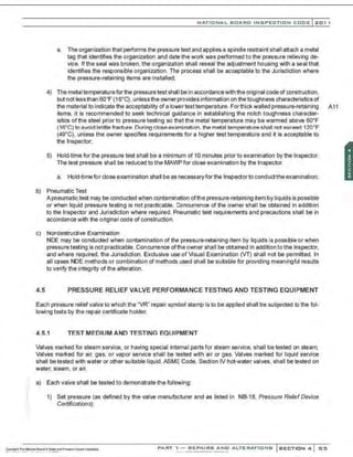 ·.
NATIO N AL BOARO INSPECTION COOE l201 1
a. The organization that performs the pressure test and applies a spindle restraint shall attach a metal
tag that identifies the organization and date the work was performed to the pressure relieving de-
vice. If the seal was broken, the organization shall reseal the adjustment housing with a seal that
identifies the responsible organization. The process shall be acceptable to the Jurisdiction where
the pressure-retaining items are installed;
4) The metal temperatureforthe pressuretest shall be in accordancewith the original code of construction,
but not lessthan 60•F (16.C), unless the ownerprovides information on thetoughness characteristics of
the material to indicate the acceptability of a lowertesttemperature. Forthick walled pressure-retaining A11
items, it is recommended to seek technical guidance in establishing the notch toughness character-
istics of the steel prior to pressure testing so that the metal temperature may be warmed above 60°F
(16°C) to avoid brittle fracture.During close examination. the metal temperature shall not exceed 120°F
(49°C), unless the owner specifies requirements for a higher test temperature and it is acceptable to
the Inspector;
5) Hold-time for the pressure test shall be a minimum of 10 minutes prior to examination by the Inspector.
The test pressure shall be reduced to the MAI/'IP for close examination by the Inspector.
a. Hold-timefor close examination shall be as necessaryfor the Inspectorto conduct the examination;
b) Pneumatic Test
A pneumatic test may be conducted when contamination ofthe pressure-retaining item by liquids is possible
or when liquid pressure testing is not practicable. Concurrence of the owner shall be obtained in addition
to the Inspector and Jurisdiction where required. Pneumatic test requirements and precautions shall be in
accordance with the original code of construction.
c) Nordestructlve Examination
NDE may be conducted when contamination of the pressure-retaining item by liquids is possible or when
pressuretesting is not practicable. Concurrence ofthe owner shall be obtained in addition tothe Inspector,
and where required, the Jurisdiction. Exclusive use of Visual Examination (VT) shall not be permitted. In
all cases NDE methods or combination of methods used shall be suitable for providing meaningful results
to verify the integrity ofthe alteration.
4.5 PRESSURE RELIEF VALVE PERFORMANCE TESTING AND TESTING EQUIPMENT
Each pressure relief valve to which the "VR" repair symbol stamp is to be applied shall be subjected to the fol-
lowing tests by the repair certificate holder.
4.5.1 TEST MEDIUM AND TESTING EQUIPMENT
Valves marked for steam service, or having special internal parts for steam service, shall be tested on steam.
Valves marked for air, gas, or vapor service shall be tested with air or gas. Valves marked for liquid service
shall betested with water or other suitable liquid. ASME Code, Section IV hot-water valves, shall be tested on
water, steam, or air.
a) Each valve shall be tested to demonstrate the following:
1) Set pressure (as defined by the valve manufacturer and as listed in NB-18, Pressure Relief Device
Certifications);
PART "l- RE PA I RS ANO ALTERAT I ONS SECTION 4 85
 