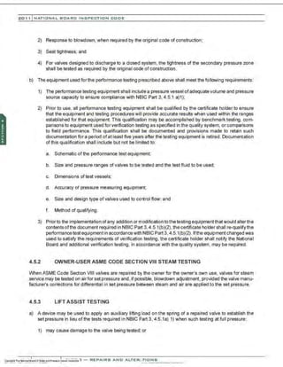 201 1 INATIONAL. BCARC I NSPECTION CODE
2) Response to blowdown, when required by the originaI code of construction;
3) Seat tightness; and
4) For valves designed to discharge to a closed system, the tightness of the secondary pressure zone
shall be tested as required by the original code of construction.
b) The equipment used forthe performance testing prescribed above shall meet the following requirements:
1) The performance testing equipment shall include a pressure vessel ofadequate volume and pressure
source capacity to ensure compliance with NBIC Part 3, 4.5.1 a)1);
2) Prior to use. all performance testing equipment shall be qualified by the certificate holder to ensure
that the equipment and testing procedures will provide accurate results when used within the ranges
established for that equipment. This qualification may be accomplished by benchmark testing, com-
parisons to equipment used for verification testing as specifted in the quality system, or comparisons
to field performance. This qualification shall be documented and provisions made to retain such
documentation for a period ofat least frve years after the testing equipment is retired. Documentation
of this qualification shall include but not be limited to:
a. Schematic ofthe performance test equipment;
b. Size and pressure ranges of valves to be tested and the test fluid to be used;
c. Dimensions of test vessels;
d. Accuracy of pressure measuring equipment;
e. Size and design type ofvalves used to control flow; and
f. Method of qualifying.
3) Prior to the implementation ofany addition or modification to the testing equipmentthatwould alterthe
contents ofthe document required in NBIC Part 3, 4 .5.1(b)(2),the certificate holder shall re-qualifythe
performaneetest equipment in accordancewith NBIC Part 3. 4.5.1(b)(2). lfthe equipment changed was
used to satisfy the requirements of verification testing, the certificate holder shall notify the National
Board and additional verification testing, in accordance with the quality system. may be required.
4.5.2 OWNER-USER ASME CODE SECTION VIII STEAM TESTING
When ASME Code Section VIII valves are repaired by the owner for the owner's own use, valves for steam
service may be tested on airfor set pressure and, if possible, blowdown adjustment, provided the valve manu-
facture(s corrections for differential in set pressure between steam and air are applied to the set pressure.
4.5.3 LIFT ASSIST TESTING
a) A device may be used to apply an auxiliary lifting load on the spring of a repaired valve to establish the
set pressure in lieu ofthe tests required in NBIC Part 3, 4.5.1a) 1) when such testing at full pressure:
1) may cause damage to the valve being tested; or
.•
 