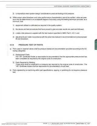 NATIONAL BOARO INSPECTION COOE l201 1
2) is impractical when system design considerations preclude testing at full pressure.
b) While actual valve blowdown and valve performance characteristics cannot be verified, valve set pres-
sure may be determined to an acceptable degree of accuracy using this testing technique provided, as a
minimum, that:
1) equipment utilized is calibrated as required in the quality system;
2) the device and test procedures that have proved to give accurate results are used and followed:
3) a static inlet pressure is applied with the test medium specified in NBIC Part 3, 4.5.1; and
4) adjustments are made in accordancewith the valve manufacturer's recommendations to ensure proper
lift and blowdown.
4.5.4 PRESSURE TEST OF PARTS
a) Parts used in repaired valves shall be pressure tested and documentation provided according to the fol-
lowing categories:
1) Replacement Parts
The "VR" Certificate Holder is responsible for documentation that the appropriate pressure test has
been completed as required by the original code of construction.
2) Parts Repaired by Welding
These parts shall be subjected to a pressure test required by the original code of construction. The
"VR" Certificate Holder shall be responsible for documentation of such test.
b) Parts repaired by re-machining within part specifications, lapping, or polishing do not require a pressure
test.
PART ' l - REPAIRS ANO ALTERATIONS SECTION 4 87
 