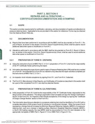 201 1 INATIONAL. BCARC I NSPECTION CODE
PART 3, SECTION 5
REPAIRS AND ALTERATIONS -
CERTIFICATION/DOCUMENTATION AND STAMPING
5.1 SCOPE
This section provides requirements for certification, stamping, and documentation of repairs and alterations to
pressure-retaining items. Applicable forms are provided in this section for reference. Forms may be obtained
from the National Board Web site.
5.2 DOCUMENTATION
a) Repairs that have been performed in accordance with the NBIC shall be documented on Form R-1 , Re-
port ofRepair, as shown in this section. Form R-4, Report Supplementary Sheet. shall be used to record
additional data when space is insufficient on FormR-1.
b) Alterations performed in accordance with the NBIC shall be documented on Form R-2, Report ofAltera-
tion, as shown in this section. Form R-4, Report Supplementary Sheet, shall be used to record additional
data when space is insufficient on Form R-2.
5.2.1 PREPARATION OF FORM R-1 (REPAIRS)
A11 a) Using the instructions found atNBIC Part 3, 5.13.4.1 preparation of Form R-1 shall be the responsibility
ofthe "R" Certificate Holder performing the repair.
A11 b) Information describing the scope ofwork used to repair a Pressure-Retaining Item (PRI) shall be documented
on a Form R-1 and extended to a Form R-4 as nee:led to fully describe the repair activities completed per
the instructions at NBIC Part 3, 5.13.4.1.
A11 c) An Inspector shall indicate acceptance by signing Form R-1, and Form R-4, if attached.
A11 d) The Form R-3, Manufacturer's Data Reports, and Certificates ofCompliance described in this section shall
be a part of the completed Form R-1 and shall be attached thereto.
5.2.2 PREPARATION OF FORM R-2 (ALTERATIONS)
a) Initial preparation of Form R-2 shall be the responsibility of the "R" Certificate Holder responsible for the
design portion of the alteration. The design organization shall complete and sign the "Design Certification"
section of the Form R-2. An Inspector shall indicate acceptance of the design by signing the "Certificate
of Design Change Review" section of the Form R-2.
b) The information describing an alteration to a pressure-retaining item shall be identified on Form R-2 with a
complete description ofthe scope ofwork for physical or non-physical changes. When the scope ofwork
represents a change that will increase the Minimum Required Relieving Capacity (MRRC) of a pressure-
retaining item, such as a change in heating surface, Maximum Designed Steaming Capacity (MDSC),
or Btu/hr (W) heating capacity, the new MRRC shall be documented on Form R-2 and indicated on the
appropriate nameplate of NBIC Part 3, Figure 5.7.5-b or NBIC Part 3, Figure 5.7.5-c.
 