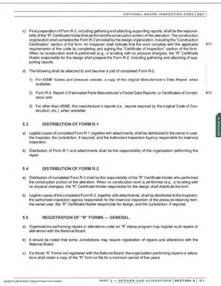NATIO N AL BOARD INSPECTION CODE l201 1
c) Final preparation ofForm R-2,including gathering and attaching supporting reports, shall be the responsi-
bility ofthe "R" Certificate Holder that performed the construction portion of the alteration. The construction
organization shall complete the Form R-2 provided bythe design organization,including the "Construction
Certification" section of the form. An Inspector shall indicate that the work complies with the applicable A11
requirements of this code by completing and signing the "Certificate of Inspection" section of the form.
When no construction work is performed (e.g., a re-rating with no physical changes), the "R" Certificate
Holder responsible for the design shall prepare the Form R-2, including gathering and attaching of sup-
porting reports.
d) The following shall be attached to and become a part of completed Form R-2:
1) For ASME boilers and pressure vessels, a copy of the original Manufacturer's Data Report. when
available;
2) Form R-3. Report of Fabricated Parts Manufacturer's Partial Data Reports, or Certificates of Compli- A11
ance; and
3) For other than ASME, the manufacturer's reports (i.e., reports required by the original Code of Con-
struction, etc.), when available.
5.3 DISTRIBUTION OF FORM R-1
a) Legible copies ofcompleted Form R-1, togetherwithattachments, shall be distributed to the owneror user,
the Inspector, the Jurisdiction, if required, and the Authorized Inspection Agency responsible for inservice
inspection.
b) Distribution of Form R-1 and attachments shall be the responsibility of the organization performing the
repair.
5.4 DISTRIBUTION OF FORM R-2
a) Distribution of completed Form R-2 shall be the responsibility ofthe "R" Certificate Holder who performed
the construction portion of the alteration. When no construction work is performed (e.g., a re-rating with
no physical changes), the "R" Certificate Holder responsible for the design shall distribute the form.
b) Legible copies ofthe completed Form R-2. together with attachments, shall be distributed to the Inspector,
the authorized inspection agency responsible for the inservice inspection of the pressure-retaining item,
the owner-user, the "R" Certificate Holder responsible for design, and the Jurisdiction, if required.
5.5 REGISTRATION OF "R" FORMS- GENERAL
a) Organizations performing repairs or alterations under an "R" stamp program may register such repairs or
alterations with the National Board.
b) It should be noted that some Jurisdictions may require registration of repairs and alterations with the
National Board.
c) Forthose "R" Forms not registered with the National Board, the organization performing repairs or altera-
tions shall retain a copy of the "R" form on file for a minimum period of five years.
PART 3- REPAIRS AND ALTERATIONS SECTIONS 91
 