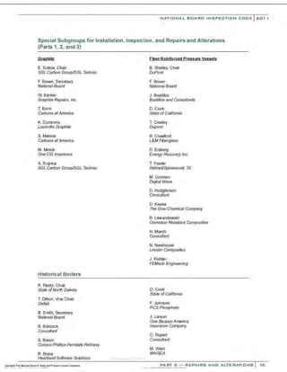 NATIONAL BOARD INSPECTION CODE l 2 01 1
Special Subgroups for Installation, Inspection, and Repairs and Alterations
(Parts 1, 2, and 3)
Graphite
E. Soltow, Chair
SGL Carbon GroupiSGL Technic
F. Brown, Secretary
National Board
W. Banker
Grap/Jile Repairs, Inc
T. Bonn
Carbone ofAmerica
K. Cummins
LouisvHie Graphite
S. Malone
Caroone ofAmerica
M. Minick
OneCIS Insurance
A. S:Upica
SGL Calbon GroupiSGL Technic
Historical Boilers
R. Reetz, Chair
State ofNorth Dakota
T. Dillion, Vice Chair
Deltak
B. S'llith, Secretary
National Board
B. Babcock
ConsuNant
S. Bacon
Conoco Phi/ips-Ferndale Refinery
R. Bryce
HeartlandSoffware Solutions ', -.,•,;,·..........·..·..·,·..··
Fiber..Reinforced Prassure Vessels
B. Shelley, Chair
DuPont
F. Brown
National Board
J. Bustillos
BustHios and Consultants
D. Cook
State ofCaHfomia
T. Cowley
Dupont
R. Crawford
L&M Fiberglass
D. Eisberg
Energy Recovery Inc.
T
. Fowler
Retired/Spicewood, 7X
M. Gorman
Digital Wave
D. Hodgkinson
Consultant
D. Keeler
The DowChemical Company
R. Lewandowski
Corrosion Resistant Composites
H. Marsh
Consultant
N. Newhouse
Uncoln Composites
J. Richter
FEMech Engineering
D. Cook
State ofCalifornia
F. Johnson
PC$ PhOsphate
J. larson
One Beacon America
Insurance Company
D. Rupert
Consultant
M. Wahl
WHSEA
PART 3 - REPAIRS A ND ALTERATIONS IX
 