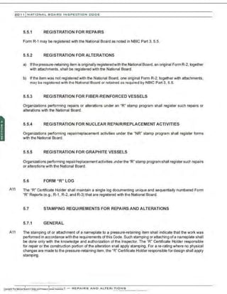 201 1 INATIONAL. BCARC I NSPECTION CODE
5.5.1 REGISTRATION FOR REPAIRS
Form R-1 may be registered with the National Board as noted in NBIC Part 3, 5.5.
5.5.2 REGISTRATION FOR ALTERATIONS
a) Ifthe pressure-retaining item is originally registeredwith the National Board,an original Form R-2,together
with attachments. shall be registered with the National Board.
b) If the item was not registered with the National Board, one original Form R-2,together with attachments.
may be registered with the National Board or retained as required by NBIC Part 3. 5.5.
5.5.3 REGISTRATION FOR FIBER-REINFORCED VESSELS
Organizations performing repairs or alterations under an "R" stamp program shall register such repairs or
alterations with the National Board.
5.5.4 REGISTRATION FOR NUCLEAR REPAIR/REPLACEMENT ACTIVITIES
Organizations performing repair/replacement activities under the "NR" stamp program shall register forms
with the National Board.
5.5.5 REGISTRATION FOR GRAPHITE VESSELS
Organizations performing repair/replacement activities under the "R" stamp program shall register such repairs
or alterations with the National Board.
5.6 FORM "R" LOG
A11 The "R" Certificate Holder shall maintain a single log documenting unique and sequentially numbered Form
"R" Reports (e.g., R-1, R-2, and R-3) that are registered with the National Board.
5.7 STAMPING REQUIREMENTS FOR REPAIRS AND ALTERATIONS
5.7.1 GENERAL
A11 The stamping of or attachment of a nameplate to a pressure-retaining item shall indicate that the work was
performed in accordance with the requirements of this Code. Such stamping or attaching ofa nameplate shall
be done only with the knowledge and authorization of the Inspector. The "R" Certificate Holder responsible
for repair or the construction portion of the alteration shall apply stamping. For are-rating where no physical
changes are made to the pressure-retaining item,the "R" Certificate Holder responsible for design shall apply
stamping.
·.·....·.-
.......... ··..·..·.·
..
 