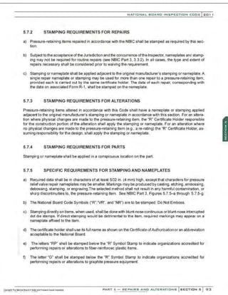 NATIO N AL BOARD INSPECTION CODE l201 1
5.7.2 STAMPING REQUIREMENTS FOR REPAIRS
a) Pressure-retaining items repaired in accordance with the NBIC shall be stamped as required by this sec-
tion.
b) Subject tothe acceptance ofthe Jurisdiction and the concurrence ofthe Inspector, nameplates and stamp-
ing may not be required for routine repairs (see NBIC Part 3. 3.3.2). In all cases, the type and extent of
repairs necessary shall be considered prior to waiving the requirement.
c) Stamping or nameplate shall be applied adjacent to the original manufacturer's stamping or nameplate.A
single repair nameplate or stamping may be used for more than one repair to a pressure-retaining item,
provided each is carried out by the same certificate holder. The date of each repair, corresponding with
the date on associated Form R-1, shall be stamped on the nameplate.
5.7.3 STAMPING REQUIREMENTS FOR ALTERATIONS
Pressure-retaining items altered in accordance with this Code shall have a nameplate or stamping applied
adjacent to the original manufacturer's stamping or nameplate in accordance with this section. For an altera-
tion where physical changes are made to the pressure-retaining item. the "R" Certificate Holder responsible
for the construction portion of the alteration shall appl·y the stamping or nameplate. For an alteration where
no physical changes are made to the pressure-retaining item (e.g., are-rating) the "R" Certificate Holder, as-
suming responsibility for the design, shall apply the stamping or nameplate.
5.7.4 STAMPING REQUIREMENTS FOR PARTS
Stamping or nameplate shall be applied in a conspicuous location on the part.
5.7.5 SPECIFIC REQUIREMENTS FOR STAMPING AND NAMEPLATES
a) Required data shall be in characters of at least 5/32 in. (4 mm) high, except that characters for pressure
reliefvalve repair nameplates may be smaller. Markings may be produced by casting, etching, embossing.
debossing, stamping, or engraving.The selected method shall not result in any harmful contamination , or
sharp discontinuities to. the pressure-retaining item. See NBIC Part 3, Figures 5.7.5-a through 5.7.5-g.
b) The National Board Code Symbols ("R"."VR", and "NR") are to be stamped; Do Not Emboss.
c) Stamping directly on items, when used, shall be donewith blunt-nose continuous or blunt-nose interrupted
dot die stamps. If direct stamping would be detrimental to the item, required markings may appear on a
nameplate affixed to the item.
d) The certificate holder shall use its full name as shown on the Certificate ofAuthorization or an abbreviation
acceptable to the National Board.
e) The letters "RP" shall be stamped below the "R" Symbol Stamp to indicate organizations accredited for
performing repairs or alterations to fiber-reinforced plastic items.
f) The letter "G" shall be stamped below the "R" Symbol Stamp to indicate organizations accredited for
performing repairs or alterations to graphite pressure equipment.
PART 3- REPAIRS AND ALTERATIONS SECTIONS 93
 