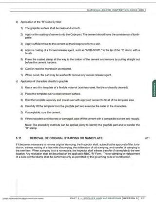 NATIONAL BOARD INSPECTION CODE l201 1
b) Application of the "R" Code Symbol
1) The graphite surface shall be clean and smooth.
2) Apply a thin coating of cement onto the Code part. The cement should have the consistency of tooth-
paste.
3) Apply sufficient heat to the cement so that it begins to form a skin.
4) Apply a coating of a thinned release agent, such as "ANTI-SEIZE," to the tip of the "R" stamp with a
brush.
5) Press the coated stamp all the way to the bottom of the cement and remove by pulling straight out
before the cement hardens.
6) Cure or heat the impression as required.
7) When cured, the part may be washed to remove any excess release agent.
c) Application r:l characters directly to graphite
1) Use a very thin template of a flexible material (stainless steel; flexible and easily cleaned).
2) Place the template over a clean smooth surface.
3) Hold the template securely and trowel over with approved cement to fill all of the template area.
4) Carefully lift the template from the graphite part and examine the detail of the characters.
5) If acceptable, cure the cement.
6) lfthecharactersareincorrect or damaged, wipe off the cementwith a compatible solvent and reapply.
Note: The preceding methods can be applied jointly to identify the graphite part and to transfer the
"R" stamp.
5.11 REMOVAL OF ORIGINAL STAMPING OR NAMEPLATE
If it becomes necessary to remove original stamping, the Inspector shall, subject to the approval ofthe Juris-
diction, witness making of afacsimile of stamping, tha obliteration of old stamping, and transfer of stamping to
the new item. When stamping is on a nameplate, the Inspector shall witness transfer ofnameplate tothe new
location.Any relocation shall be described on the applicable NBIC "R" Fonnn. There-stamping or replacement
of a code symbol stamp shall be performed only as permitted by the governing code of construction.
.•
::
PART 3- REPAIRS AND ALTERATIONS SECTIONS 97
A11
 