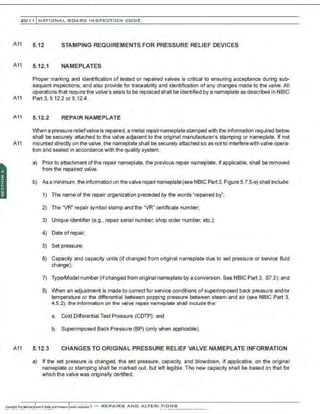 201 1 INATIONAL. BCARC I NSPECTION CODE
A11
A11
5.12 STAMPING REQUIREMENTS FOR PRESSURE RELIEF DEVICES
5.12.1 NAMEPLATES
Proper marking and identification of tested or repaired valves is critical to ensuring acceptance during sub-
sequent inspections. and also provide for traceability and identification of any changes made to the valve.All
operations that require the valve's seals to be replaced shall be identified by a nameplate as described in NBIC
A11 Part 3, 5.12.2 or 5.12.4.
A11 5 .12.2 REPAIR NAMEPLATE
When a pressure relief valve is repaired, a metal repairnameplate stamped with the information required below
shall be securely attached to the valve adjacent to the original manufacturer's stamping or nameplate. If not
A11 mounted directly on the valve, the nameplate shall be securely attached so as not to interferewith valve opera-
tion and sealed in accordance with the quality system.
A11
a) Prior to attachment of the repair nameplate, the previous repair nameplate, if applicable, shall be removed
from the repaired valve.
b) As a minimum, the information on the valve repair n3meplate (see NBIC Part 3, Figure 5.7.5-e) shall include:
1) The name of the repair organization preceded by the words "repaired by';
2) The "VR" repair symbol stamp and the "VR" certificate number;
3) Unique identifier (e.g., repair serial number, shop order number. etc.);
4) Date of repair;
5) Set pressure;
6) Capacity and capacity units (if changed from original nameplate due to set pressure or service fluid
change);
7) Type/Model number (ifchanged from original nameplate by a conversion. See NBIC Part 3, S7.2); and
8) When an adjustment is made to correct for service conditions of superimposed back pressure and/or
temperature or the differential between popping pressure between steam and air (see NBIC Part 3,
4.5.2), the information on the valve repair nameplate shall include the:
a. Cold Differential Test Pressure (CDTP); and
b. Superimposed Back Pressure (BP) (only when applicable).
5.12.3 CHANGES TO ORIGINAL PRESSURE RELIEF VALVE NAMEPLATE INFORMATION
a) If the set pressure is changed. the set pressure. capacity, and blowdown. if applicable. on the original
nameplate or stamping shall be marked out, but left legible. The new capacity shall be based on that for
which the valve was originally certified.
 