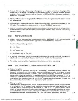 >
NATIONAL BOARD INSPECTION CODE l 201 1
b) If service fluid is changed, the capacity, including units, on the original nameplate or stamping shall be
marked out, but left legible. The new capacity shall be based on that for which the valve was originally
certified, or if a conversion has been made, as described in NBIC Part 3, S7.2 on the capacity certification A11
for the valve as converted .
c) If tha Type/Model number is changed, the Type/Model number on the original nameplate shall be marked
out, but left legible.
d) lfth9 blowdown is changed, the blowdown on the original nameplate or stamping shall be marked out,but
left legible. The new blowdown may be based on the currentASME Code requirements.
e) Incorrect information on the original manufacturer's nameplate shall be marked out. but left legible. Cor-
rected information shall be indicated on the repair nameplate and noted on the document as required by
the quality system.
5.12.4 TEST ONLY NAMEPLATE A11
a) Where a valve has been tested and adjusted, as permitted by NBIC Part 3. S7.10.1. but not otherwise A11
repaired, a "Test Only" nameplate shall be applied that contains the following information:
1) Name of responsible organization;
2) Date oftest;
3) Set Pressure; and
4) Identification, such as "Test Only."
b) A "Test Only" nameplate is also recommended when periodic testing has been performed, even when no
adjustments have been made, for the purpose of identifying the date the valve was tested.
c) The existing repair nameplates, if applicable, shall not be removed during such testing.
5.12.5 REPLACEMENT OF ILLEGIBLE OR MISSING NAMEPLATES
a) llle£ible Nameplates
When information on the original manufacturer's or assembler's nameplate or stamping is illegible, but
traceability can be confirmed, the nameplate or stamping will be augmented by a nameplate furnished
by the "VR" Stamp Holder stamped "Duplicate." It shall contain all information that originally appeared on
the nameplate or valve, as required by the applicable section ofthe ASME Code, except the "/," "HV," or
"UV' symbol and the National Board mark. The repair organization's nameplate, with the "VR" stamp and
A11
other required data specified in NBIC Part 3. 5.12.2, will make the repairer responsible to the owner and A11
the Jurisdiction that the information on the duplicate nameplate is correct.
b) Missing Nameplates
When the original valve nameplate is missing, the repair organization is not authorized to perform repairs
to the valve under the "VR" program, unless positive identification can be made to that specific valve and
verification that the valve was originally stamped with an ASME 'V ' or "UV' symbol or marked with an
ASME "HV' symbol. Valves that can be positively identified will be equipped with a duplicate nameplate,
as described in this section, in addition to the repairer's "VR"-stamped nameplate. The repairer's respon-
sibilities for accurate data, as defined in NBIC Part 3, 5.12.5 a) (Illegible Nameplates), shall apply. A11
PART 3- REPAIRS AND ALTERATIONS SECTIONS SIS!
 