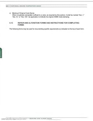 201 1 INATIONAL. BCARC I NSPECTION CODE
c) Marking of Original Code Stamp
When a duplicate nameplate is affixed to a valve, as required by this section, it shall be marked "Sec. 1
,"
"Sec. IV," or "Sec. VIII," as applicable, to indicate the original ASME Code stamping .
5.13 REPAIR AND ALTERATION FORMS AND INSTRUCTIONS FOR COMPLETING
FORMS
The following forms may be used for documenting specific requirements as indicated on the top of each form.
 