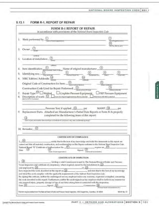 NATIONAL BOARO INSPECTION COOE l 201
5.13.1 FORM R-1, REPORT OF REPAIR
FORM R-1 REPORT OF REPAIR
in accordance with provisions of the National BMtd Inspection Code
] , Work performed by _<D'i:iil
="m
"'
' ""
" ,.
.,
.,
,,.
, ,.
..,..
,.,
,...,
,.,,
" "
' - - - - - - - - - - - - - - - - -
2. Owner_~
~~
3
~-------------------------------------------------------
t,fla!IWJ
3.
4.
5.
6.
7.
8.
9.
Lo:ation ot installation -~
0;;;;
· = -----------------------------------------------
v.,..mo:_~
(ila>l ri~l
Item identification ® lName of original manufacturer__@
.,
6
"'-- - - - - - - -
<w~~ 9 n.
....,.,lf$!~l01' pptng;
Identifyingnos.: 0 . ® _.
®
;;:;
8
== ...:
®
:;;;
8 =--
tm•A-IU'iili h."'-J (N.:ith
i illloon.1No.I - {jlftldict!M ~) - ""h1H1
NBIC Edition/ Addenda: ~uij _@,:;
~.~
;;,
.,m
rur
, ------
Ori<rinal Code of Construction for Item:_...:®t.;
11
;,...=;;r,;;;=,..---- ®
o · (Mil'lO'/IIl<S<-'1/tl.
~nJ ~
::ai~tad~ro.l.tJ
Construction Code Used for Repair Performed: ® . --'
@7;;ui=r.;;;r,=r- -
<nu'olt,..~uom,dh~i(C'I) Wdlhl/ad dMWI
Repair Type:® D Welded D Graphite Pressure Equipment D PRP Pressure Equipment
Description of work: @ D F(lm'l R4. ReponSC)pl~tAJ)'Shmt-a!t...tl«< D FFSA Form(N'B·4ffi)i; .lttlrivd
t;J""f(IM'IIt.-4 llrte.:C~")')
------------ Pressure Test, if applied @ psi MAWP @2 psi
Replacement Parts. Attached are Manufacturer's Partial Data Reports or Form R-3s properly
completed for the following items of this report:
10. Remarksc.·_@
:,
15
L-- - - - - - - - - - - - - - - - - - - - - - - - - -
CERTIFICATE OF COMI'LIANCE
l @ ccrti fy that to the best of my krtOlVIedge and belief the s tatement; in this repQrt are
CQrrect and that all material. CQnst:ruction. and workmanship on~ Repair a.mfonns to the Nah'onal T:kmrd lnsped io11 Code.
Nation•I.Jl!lard "R'" C~rtificaleof ~horization No. ® expi,..,. on-'
@:.::
SL._ _ -----
Oate ® , ® 54,"1100 ®
(JiiJl"!'C(J{~Of)I'.U'I~...i.:ln) ~ufiOft/.«1 ~1
.,;!)a;.lf•fl
CERTIFICATE OP INSPECTION
r, @ ,holding a •alid Commi<;sion i<;..c;ood by The National Board of Boiler and Pre;:;ure
Ve~cl (n<;pectQrs a~certificat.
e ofa;,mpetency, where requ ired, i~ue.iby t~ri.C!didi<mof-"
@'"
3"-- - - - - - - - -
and employe'<! by (24) of_(
~;
22~
5) ______________
have irupected the work de~;eribed in thLc; n.-pmt Qn@ , and s tate that to the best Qf my knowledge
a nd bel:ef this work complies with the applicable requirements of the  1
atiotml Board lll$Jieditm Code.
By s igning thic; certicat~ nei ther the undersign ed nor my employer makesa ny warranty, expressed or implied, concerning
the wotk describt.
>d in thi~; report Furthennore, neither the nndersigned nQr my e mployer l'hall be liab le in a ny manner for
a ny peN;Onal in jury, prQperty damage or IOS'i of any kind aris ing from Qr connected with this inspt>Ction
Date @ Signc>d @ Comml,.ion<; .~:
®'f¥:,.,-=....,-,====-:---
1MJI«t:.wr) (N.I•Mllli~X~U tn:l Jul'iH:IS."lkon No.l
ll'is fctm nyl:e cbtaredfrom TheNitior& Be«d ciBciler flldPrezwe Veeselll'6fX!da!l, 1MSCruwerAve., ColurbtS, a-1432:19 NS66f'B'l12
PART 3- REPAIRS AND ALTERATIONS SECTIONS 101
 