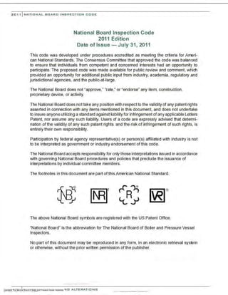201, I NATI ONAL BO AR D INSPECTION CODE
National Board Inspection Code
2011 Edition
Date of Issue- July 31, 2011
This code was developed under procedures accredited as meeting the criteria for Ameri-
can National Standards. The Consensus Committee that approved the code was balanced
to ensure that individuals from competent and concerned interests had an opportunity to
participate. The proposed code was made available for public review and comment, which
provided an opportunity for additional public input from industry, academia, regulatory and
jurisdictional agencies, and the public-at-large.
The National Board does not "approve," "rate ," or "endorse" any item, construction,
proprietary device, or activity.
The National Board does not take any position with respect to the validity of any patent rights
asserted in connection with any items mentioned in this document, and does not undertake
to insure anyone utilizing a standard against liability for infringement of any applicable Letters
Patent, nor assume any such liability. Users of a code are expressly advised that determi-
nation of the validity of any such patent rights. and the risk of infringement of such rights, is
entirely their own responsibility.
Participation by federal agency representative(s) or person(s) affiliated with industry is not
to be interpreted as government or industry endorsement of this code.
The National Board accepts responsibility for only those interpretations issued in accordance
with governing National Board procedures and policies that preclude the issuance of
interpretations by individual committee members.
The footnotes in this document are part of this American National Standard.
[~J
The above National Board symbols are registered with the US Patent Office.
"National Board" is the abbreviation for The National Board of Boiler and Pressure Vessel
Inspectors.
No part of this document may be reproduced in any form, in an electronic retrieval system
or otherwise, without the prior written permission of the publisher.
...·..-.·......... · .....·..·
 