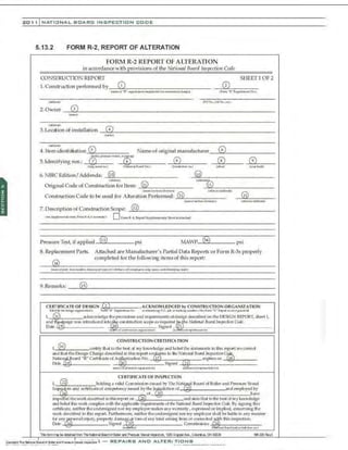 201 1 INATIO NAL. BCARC INSPECTION COD E
5.13.2 FORM R-2, REPORT OF ALTERATION
FORM R-2 REPORT OF ALTERATION
in acrordance with ~rovisions of the Nnlioru1l Bcnrd Iuspectiou Code
CONSTRUCTION REPORT SHEETlOF2
1.. Construction performed by (i) (2)
(~of "X" ~twGIIK'f'f'l:llp:on!ibh-JY~nt1~d~n) <Jionri•R."}t(pcr..CIOf'IN.l)
·--------------
(addol"') 0'0 Nco.,J<obNo.,•~~
2.0wner (3)
..~.
<.td-)
(4)
3. Location of installation
(n.o-)
( ..:tdooolo()
(6)
4.ltem identift ation ® Name of original manufacturer
5. Identifying nos.: ·-....-·-~{R"" ,
:8) (s) (9)
,@NJM.J A....:~a~-=~&;1 ()n-.t*"' ro.) .....« ) ,,._1:!-u!IQ
6. NBfC Edition/Addenda: (lo) (i(i)
(..:S~)
(il)
(!Odo:loll'd(ly
Original Code of Construction for Item:
(n.o- .'M:~M/do,..ote'l)
Construction Code to be used for Alteration Performed: (ii)
(J..M/~ddltd.o)
(ii)
wmc:..-.:'"'ld~) ('dii:JM/ ;a,:ldo:N~
7. Description of Construction Scope: (t2)
(....,lllfl.--~lllt;iA ~ Jt..4,il,._..,.) D formR·.t,.Repon Su.ppkmmtuy Sltectiaatb:hoJ
Pressure Test, if applied (13) psi MAWP (54) psi
S. Replacement Parts. Attached are Manufacturer's Partial Data Reports or Form R-3s properly
(i4)
completed for the following items of this report:
t.ol'lt~olpa~,..,.,...,~dlllaNp(O'ItyJ)It<>rC..-.loe:lt•o:'iiCo>,....IIWI~,on~Aiomol, atdodo'n~II'JII'Ow;)
9.Remarks: 65)
•.
CEIU!FICA.TE OF DESIGN 2 , ACKNOWLEDCED by CONSTRUCT!ON ORGANIZATION
'
()de.,tfythe-di'IIIV'CW:W:"~' Fcrii •Jl" ~1'41imNo. Wftfelfl'~ PO. pb. Ql' hd.l~toUril«lffl~ hJnn "R,. Jlql""" .,Mft'jtlllllondJ
f, ~ &eknowledge the provisions a1
ld requirements ofdesigndescribedon the D.ESlGN REPORT, sheet I, .
a•ld t~ig:n was introd:ured int~~ construdJon scope as ~uired ~he Natio11al &arrl fns~'t'CUOtl Cede.
Date S•J;ned
wo t<ll '"'"U'9(11<W0«5'A:l<~~k'fl} "-9 ordnpta~tto~ • l""f)
r,®
CONSTRUCTIONCERTIFIOTION
« rU fy thallo the b<-sl d •ny lo~wledge a.~ ~Uef lhcstalcn'Cnts inlhis "-'l'U'l arecorrNt
and thalli~ J:)esJgnChangedt":SCrlbed i1
 this ('('port ~rms lo Lite Nr#ia111i 80ilTd lnspt'diOtl CQ§)
~~o:~~~-~:~~-=~~~~~-~~~.o£A;nzatio•' No. z_Signtd_:@'_____expires on
tw"'•""...oraloMooswo.:r;o•"" (.Uih:ril• d ~"""""""~~~''"»
CERTIFICATE OF INSPECTION
!,_@__________holding a •alid Comonis~(ll ;.,ued by1'ht NaH
; Boord of Boiler and p,...,..,.. l!"el
(r~p~rs alld certificateofoompetency iSSued by theJ'®didionof__ -----.----------·andemployed by
- of have
b-l!>pedt'd lh.eworkdesui.i>t'd in this report on ~~~~·---·---···---· andslalelhal toLI"K'bcslof myJo-~·ledg~
and beU
clLl'lis v.t>rkoompUes with lhcapplicabl(' rc<lui.I"Jncni.Soflht Nu-b'ona!Boarti Tnspt'c'h'all Code. By signing LIUs
ctrtlllCate, llf.'Jther dle u•ldt"rsig•led nor myemployer makes anywaJ"t•nty,exp•·essedOl' impljf."d,. concerning dle
'A'Ofkdes<'.J"i.bed in this report. Furthennore, neill"te1
· ~e Ulldt"rsjg:.l<xlllOr my employershall be H
able in any m
.anner
f<.r a•l)'
@'SOJalinJlU)'• properlf dam.ag~ Ja;s o(any kind arising from or ~ru~ded~'this inspectio.n.
Dtte -·---------S
•
ooned CommiSSIOns .. 28
froJ;S cl C.: Mot~...tdllndjuMCI.d!o..._, ~)
llis fcfm1r~ l:e cttihedfn:m Tl"eNiilcnd BcadofBdleC' ll"d Pressue Vessef lrs;:ectc.t, 11:65 Crt.pPEfAve.,Cdt.nt us, OH <rl29 ta229Ae'£S
__ , I - · - -
 