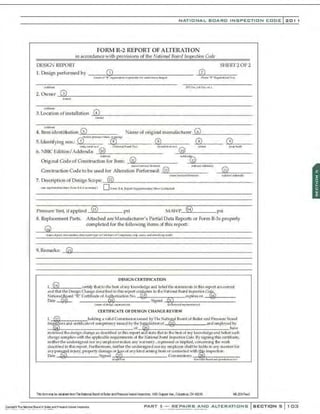NATIONAL BOARO INSPECTION COOE l 201
FORM R-2 REPORT OF ALTERATION
in accordance with provisions of the Nmimwl Bo11rd luspectum Code
DESIG:-.1 REPORT SHEET20F2
1. Design performed by ......,-~:J------,.,...,----,--,----- _(2)""
2:'--=----::7""7""
(nu.oi~R"~IMfttp:lllltir-!«~N.!-~1'1) (Fcft'I "R" ll..t8JIIIra..:lfl1No)
2.0woor~
3~--------------------------------------------------------
~amtJ
( ~<Ua.-)
3. Location of installation -':'
4:':::~--------------------------
<
N_,
<•d<.i-)
Name of original manufacturer..,;:6
'4---- - -- - --
4. Item identiftalion..:.
G2.:,
s !::-------:--
<b*c.f"""~ "-a.~~
5.1denlifying nos.: G) ..o.V..;
B
.J--......,..,--- -'@"'
s ' - - - - - @ (9)
<nM-••n.ll...:a) u~•••·•ui8(W:oJ ~) Q<.-lldi(Jftn(.) f.'::.
LO t.1thor) tJo'tWbuofO
6. NBICEdition/Addenda: _@~t
o
"'-,-,.--------- --'>:l~
<ll .,.,....________
~~~ ~d$Nb
~
L L
Original Code of Construction for ltem: @ _,.
I..!L)"'------------
t ..""'~"'""',..,do,~ t<l4 hCt'l/•410cld•)
Con~lruction Code tobe used for Alteration Perforrood: _,@.,ll".,.,....,....,=..,.,,---
<
N-t.-edKII'IId MIKIII'I)
@
7. Description of Design Scope:='"'1
2
"------------------------
<.--..~-.m~.,...., Pt.nn K-4, ol nl..-.lolt<M'Y) 0 Form R·.t. ~Su.pplnnm.tuy Shff'1ntt..:lt«<
Pressure Tes~ ifapplied _0),.
13
:L..____ psi MAWPc.....,
(S4);..
4L...______ psi
8. Replacement Parts. Attached are Manufacturer's Partial Data Reports or Form R-3s properly
completed for the following items of this report:
9.Renur~:~~
'L------------------------------------------------------
DESIGN CERTIFICATION
I, @ ccrU.fy U
Htllo the lx-sl of lly kJ~n,•ledgcand relief tl~slalcm.
NIS in lhis rcporl arerorr«t
and that the DesignChangedesO'ibed in this report ro!JlQ.•
1tS to lhe Nat,·o,al Board b1spectio11 ~
N.)tiola{fu
oard "R" CertiJiQ~;teof A~•izatioll No. -·<w··-:---·7.::___expjreson -...J.!Jl,l....i,i;!,I-----
Due ~ Stgned .~
~------------·
( ......Of&>liSJ'I !oKMOil.ohOI'I) (ioukftl• df"J>
MIH'It""""-))
CERTIFICATE OF DESIGN CHANGE REVlEW
l, -®---------holding a valid Commission issued by'J'hl! NaHonal O
oard Qf Boiler and Pl'e!isure V
e$1:if'
J
h'6~rs ru'ki ccrtiflcalcof romp!!lCJCy iss~d by the J~
· dit1ionoC ..@--··-··-·-··-·andcmployOOby
-.t,
.@s,<...,--,-----,,.---.,..--,-,...,--,---of ~ ha't'
re.·i~wed l.hcd('Slgn change as described in this rcpU'l an slate lhallo lhe bcslof my kno'o1
ledg:ea•dlX'Uersuch
ch
a•'8e romplies with the applica;ble requil'('ments of O
le Ndionat Board f11spedionCode- Bysigninglhis ce:l'liftcate,
lleitller the undersig•led nor lH)'t'Dlpl0)1ermakf.'S any warranty,expl:'eSst"dor impUed, OOJ1C(>nliJ'8 O
le work
d('S("ri bed in lhis rep011.. Fw·lhemlOI'e, lleither the undt>rsigned llOI.my('Hlployershallbe liable In any rnannerfor
anyp~
l.ill injury, property ~mage o~~ ofany kind arising fromorco~d with~ i~peclim.
Ode··~--·--··-·---·-·· S•gned ~ Comm~sSJons -~-·------
fitl~d,.., ~~~-~ ~td~fld ,..noldo1/ir.ln""-)
Ttis famm;ry be cttlirOO fromlmNI!icn~ &Rid riBoler ll'ldPre&stseVesselllli!XldOOi, IIR Cll..p!Xf A~.•Cdurbi.S, Ctl a29
PART 3- REPAIRS AND ALTERATIONS SECTIONS 1 0:;1
 