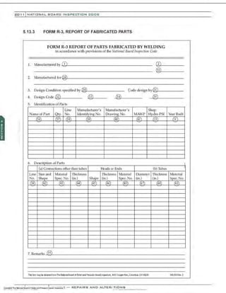 201 1 INATIONAL. BCARC INSPECTION CODE
5.13.3 FORM R-3, REPORT OF FABRICATED PARTS
FORM R-3 REPORT OF PARTS FABRICATED BY WELDING
in accordance with provisions of the /.Jalional Board Tnspection Code
1. Manufactured by """'I.1-------------------
®
2. Manufactured for~.;---------------------------
3. Design Condition specified by ,.@:::o
,_________ Code design by~<:
@::,l
,_______
4. Design Code @ .>;@
::;
3,~---__ ®
5. Identification of Parts
Line Manufacturer'S Manufacturer's Shop
Name ofPart Qty. No. Identifying No. Drawing No. MA.YP Hydro PST Year Built
/36) !37 68 f39l 140' !4)) @ (9)
6 D f p rt
a s
escnphon o
(a) Connections other than tubes Heads Qr Ends (b)Tubes
Line Size and Material Thickness Thickness Material Diameter Thickness Material
N<l. Shape Spec. No. (in.) Shape (in) Spec. No. (in) (in.) Spec. No.
(38) (42) (43) (44) (45) (46) (43) (47) (48) (43)
7. Remarks ....~.;,
1 ;.
5 L-______________________________
Thil fc«r II"Syl:e cbta,..;dfromTheNabmiBa:.ud d. Bdla- ard PrenlleVesse41nsr.ect«s, 1656 Cru;:p:~rAve.,Cdun1na, OH ~29 NB230Ret. 2
 