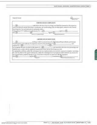 ::
NATIONAL BOARO INSPECTION COOE l 201
PQnn R-3 (back)
CER'riFICATE OFCOMPUANCE
l ~ certify that. to thebest o f my k.-.owledgeand belief d1e slatemt..-nts in thi$ n:port a.re
correct and that all ma~rial_ fabrication, COnStruction,. and workmanship of the descnbed partsconform$ to the Natioual
Bmrd lt~
pech'tm Code and ~taodardsof construction cired.
Nati® al Board "R" Certificale Qf Authorizatio n No.- -'<®!::1
7
'::f-------,=.,---expin?So n -1@/:'
1&'7'---· -----
Date ® ____.J,@@
o
~_________ Signed-I@~
I;,L-------------
<na:meo(l!~ il'"Ct,.R att-HoL1aJ (iulhQft1a 1 ~
).l !ol1foej
CERTIFICATE OF INSPECTION
l :@ holdinga valid Comml5sion ~sued by The National Board of 6Qiler and Pret>sure
V~l fnspettors and certificate of competency i.ssut..od by the juri.5dkt~of @ and
employed by @ <>f~l~22:;:55,~-
l ________________
have inspected the part<> described in thi$ report <
m @ and 1llate that to the best of my knowledge and
beli efthe partscomply with the applicable requirement; of the Nafi!mal Board /,t~octim1 Code.
Bys igning thi.s crrti6cate,. neither the WldersiJ,rned nor my e mployer makes any w arranty, expressed or impl.ied, concerning
the work de9Cribed in thi.<; report. Furthennore, neither the undersigned nor my mnployer s hall be L
iable in any manner for
any F€nKtnal injul)•, property d amage or loss of any kind a rising frcnn Qr CQnnected with this in<;p«ti¢n
Date @ Signed t2J Commi>•io.-.,~@~
g
'Y-----------
~~ul ~llafla)ll;)1d ~!IJ ~;ui~dk6.'1n~l
PART 3- REPAIRS AND ALTERATIONS SECTIONS 105
 
