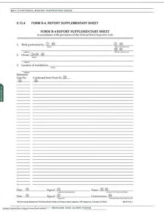 201 1 INATIONAL. BCARC INSPECTION CODE
5.13.4 FORM R-4, REPORT SUPPLEMENTARY SHEET
FORM R-4 REPORT SUPPLEMENTARY SHEET
in accordance with provisionsofthe National Board l11spection Code
(~rWM)
3. Location of installation --:=.,...-------------------------
<~)
(W~)
Reference
Line No. Continued from Form R- @
GV ~
5~----------------------------------------------
.•
(i9) ~~
Date Signed 21 Name
(l.u!lcriud l'tfti'Utn!•~e) (N;U"oU!Q{'"K"' Cc.rd(b~ Holda)
Date (19) Signed (2V Commissions ~
(ln,;p«'tlr) (NltiQiu 111Q.lrd .m:l Jtu11dlo:lb'l No)
Th& li:rm maybe ot:tSMd frctn TheNatictlal Ebftd d B:ller md Pree.sure kssellnspecto~ 1056Cn.pperAve.,CotimbJ' OH 43229 I'B-231 Ae'l 2
 