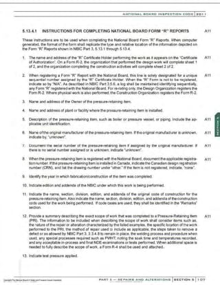 NATIONAL BOARD INSPECTION CODE l201 1
5.13.4.1 INSTRUCTIONS FOR COMPLETING NATIONAL BOARD FORM "R" REPORTS A11
These instructions are to be used when completing the National Board Form "R" Reports. When computer
generated, the format of the form shall replicate the type and relative location of the information depicted on
the Form "R" Reports shown in NBIC Part 3, 5.13.1 through 5.13.4.
1. The name and address of the "R" Certificate Holder performing the work as it appears on the "Certificate A11
ofAuthorization". On a Form R-2, the organization that performed the design work will complete sheet 1
of 2, and the organization completing the construction activities will complete sheet 2 of 2.
2. When registering a Form "R" Report with the National Board, this line is solely designated for a unique A11
sequential number assigned by the "R" Certificate Holder. When the "R" Form is not to be registered .
indicate so by "N/A". As described in NBIC Part 3,5.6, a log shall be maintained identifying sequentially,
any Form "R" registered with the National Board. For re-rating only, the Design Organization registers the
Form R-2. Where physical work is also performed, the Construction Organization registers the Form R-2.
3. Name and address of the Owner of the pressure-retaining item.
4. Name and address of plant or facility where the pressure-retaining item is installed.
5. Description of the pressure-retaining item, such as boiler or pressure vessel, or piping. Include the ap- A11
plicable unit identification.
6. Name ofthe original manufacturer ofthe pressure-retaining item. Ifthe original manufacturer is unknown, A11
indicate by, "unknown".
7. Document the serial number of the pressure-retaining item if assigned by the original manufacturer. If A11
there is no serial number assigned or is unknown. indicate "unknown".
8. When the pressure-retaining item is registered with the National Board , document the applicable registra- A11
tion number. lfthe pressure-retaining item is installed in Canada, indicatethe Canadian design registration
number (CRN), and list the drawing number under "other." Ifthe item is not registered, indicate, "none".
9. Identify the year in which fabrication/construction of the item was completed.
10. lndi:ate edition and addenda of the NBIC under which this work is being performed.
11. lndi:ate the name, section , division, edition. and addenda of the original code of construction for the
pressure-retaining item.Also indicate the name, se,
::tion, division. edition, and addenda of the construction
code used for the work being performed. If code cases are used, they shall be identified in the "Remarks"
section.
12. Provide a summary describing the exact scope ofwork that was completed to a Pressure-Retaining Item A11
(PRI). The information to be included when describing the scope of work shall consider items such as,
the nature of the repair or alteration characterized by the listed examples, the specific location of thework
performed to the PRI, the method of repair used to include as applicable, the steps taken to remove a
defect or as allowed by NBIC Part 3. 3.3.4.8 to remain in place. the welding process and procedure when
usej, any special processes required such as PVVHT; noting the soak time and temperatures recorded,
and any acceptable in-process and final NDE-examinations or tests performed. When additional space is
needed to fully describe the scope ofwork, a Form R-4 shall be used and attached..
13. lndi:atetest pressure applied.
PART 3- REPAIRS AND ALTERATIONS SECTIONS 107
 