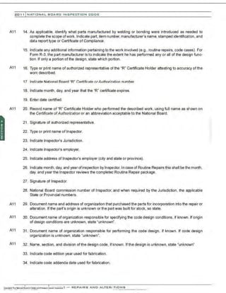 201 1 INATIONAL. BCARC I NSPECTION CODE
A11 14. As applicable. identify what parts manufactured by welding or bonding were introduced as needed to
complete the scope ofwork.Indicate part. item number,manufacturer's name, stamped identification, and
data report type or Certificate of Complianoe.
15. Indicate any additional information pertaining to the work involved (e.g., routine repairs, code cases). For
Form R-3, the part manufacturer is to indicate the extent he has performed any or all of the design func-
tion. If only a portion of the design, state which portion.
A11 16. Type or print name of authorized representative of the "R" Certificate Holder attesting to accuracy of the
work described.
17. Indicate National Board "R" Certificate orAuthorization number.
18. Indicate month, day, and year that the "R" certificate expires.
19. Enter date oertified.
A11 20. Record name of "R" Certificate Holder who performed the described work, using full name as shown on
the Certificate ofAuthorization or an abbreviation acoeptable to the National Board.
21 . Signature of authorized representative.
22. Type or print name of Inspector.
23. Indicate Inspector's Jurisdiction.
24. Indicate Inspector's employer.
25. Indicate address of Inspector's employer (city and state or province).
26. Indicate month, day, and year ofinspection by Inspector. In case of Routine Repairs this shall be the month,
day, and year the Inspector reviews the completed Routine Repair package.
27. Signature of Inspector.
28. National Board commission number of Inspector, and when required by the Jurisdiction. the applicable
State or Provincial numbers.
A11 29. Document name and address of organization that purchased the parts for incorporation into the repair or
alteration. Ifthe part's origin is unknown or the part was built for stock, so state.
A11 30. Document name of organization responsible for specifying the code design conditions, if known. lf origin
of design conditions are unknown, state "unknown".
A11 31 . Document name of organization responsible for performing the code design, if known. If code design
organization is unknown. state "unknown".
A11 32. Name. section, and division ofthe design code, if known. Ifthe design is unknown, state "unknown"
33. Indicate code edition year used for fabrication.
34. Indicate code addenda date used for fabrication.
 