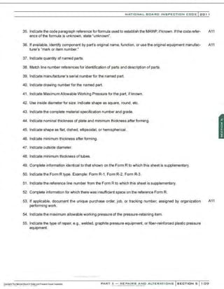 NATIONAL BOARD INSPECTION CODE l201 1
35. Indicate the code paragraph reference for formula used to establish the MAWP.if known. Ifthe code refer- A11
ence of the formula is unknown, state 'unknown".
36. If available, identify component by part's original name. function. or use the original equipment manufac- A11
turer's "mark or item number."
37. Indicate quantity of named parts.
38. Match line number references for identification of parts and description of parts.
39. Indicate manufacturer's serial number for the named part.
40. Indicate drawing number for the named part.
41 . Indicate MaximumAllowable Working Pressure for the part. if known.
42. Use inside diameter for size: indicate shape as square. round. etc.
43. Indicate the complete material specification number and grade.
44. Indicate nominal thickness of plate and minimum thickness after forming.
45. Indicate shape as flat, dished. ellipsoidal, or hemispherical.
46. Indicate minimum thickness afterforming.
47. Indicate outside diameter.
48. Indicate minimum thickness oftubes.
49. Complete information identical to that shown on the Form R to which this sheet is supplementary.
50. Indicate the Form R type. Example: Form R-1, Form R-2, Form R-3.
51 . Indicate the reference line number from the Form R to which this sheet is supplementary.
52. Complete information for which there was insufficient space on the reference Form R.
53. If applicable, document the unique purchase order, job, or tracking number, assigned by organization A11
performing work.
54. Indicate the maximum allowable working pressure of the pressure-retaining item.
55. Indicate the type of repair, e.g., welded, graphite pressure equipment, or fiber-reinforced plastic pressure
equipment.
PART 3- REPAIRS AND ALTERATIONS SECTIONS 109
 