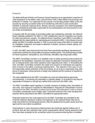NATIONAL BOARD INSPECTION CODE l 201 1
Foreword
The National Board of Boiler and Pressure Vessel Inspectors is an organization comprised of
Chief Inspectors for the states, cities, and terr~ories of the United States and provinces and
territories of Canada . It is organized for the purpose of promoting greater safety to life and
property by securing concerted action and maintaining uniformity in post-construction
activities of pressure-retaining items, thereby ensuring acceptance and interchangeability
among Jurisdictional authorities responsible for the administration and enforcement of vari-
ous codes and standards.
In keeping with the principles of promoting safety and maintaining uniformity. the National
Board originally published The NBIC in 1946. establishing rules for inspection and repairs
to boilers and pressure vessels. The National Board Inspection Code (NBIC) Committee is
charged with the responsibility for maintaining and revising the NBIC. In the interest of public
safety, the NBIC Committee decided, in 1995, to revise the scope of the NBIC to include rules
for installation, inspection, and repair or alteration to boilers, pressure vessels, piping, and
nonmetallic materials.
In 2007, the NBIC was restructured into three Parts specifically identifying important post-
construction activities involving safety of pressure-retaining items. This restructuring provides
for future expansion, transparency, and uniformity, ultimately improving public safety.
The NBIC Committee's function is to establish rules of safety governing post-construction
activities for the installation, inspection and repair and alteration of pressure-retaining items,
and to Interpret these rules when questions arise regarding their Intent In formulating the
rules, the NBIC Committee considers the needs and concerns of individuals and organiza-
tions involved in the safety of pressure-retaining items. The objective of the rules is to af-
ford reasonably certain protection of life and property, so as to give a reasonably long, safe
period of usefulness.Advancements in design and material and the evidence of experience
are recognized.
The rules established by the NBIC Committee are not to be interpreted as approving,
recommending, or endorsing any proprietary or specific design, or as limiting in any way an
organization's freedom to choose any method that conforms to the NBIC rules.
The NBIC Committee meets regularly to consider revisions of existing rules, formulation of
new rules, and respond to requests for interpretations. Requests for interpretation must be
addressed to the NBIC Secretary in writing and must give full particulars in order to receive
Committee consideration and a written reply. Proposed revisions to the Code resulting from
inquiries will be presented to the NBIC Committee for appropriate action.
Proposed revisions to the Code approved by the NBIC Committee are submitted to the
American National Standards Institute and published on the National Board Web site to
invite comments from all interested persons. After the allotted time for public review and final
approval the new edition is published.
Organizations or users of pressure-retaining items are cautioned against making use of
revisions that are less restrictive than former requirements without having assurance that
they have been accepted by the Jurisdiction where the pressure-retaining item is installed.
PART 3 - REPAIRS A ND ALTERATIONS XI
 