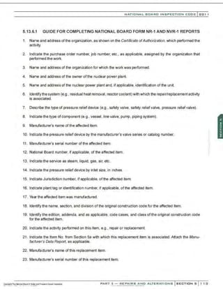 NATIO N AL BOARD INSPECTION CODE l201 1
5.13.6.1 GUIDE FOR COMPLETING NATIONAL BOARD FORM NR-1 AND NVR-1 REPORTS
1. Name and address ofthe organization . as shown on the Certificate ofAuthorization, which performed the
activity.
2. Indicate the purchase order number, job number, etc., as applicable, assigned by the organization that
performed the work.
3. Name and address of the organization for which the work was performed.
4. Name and address of the owner of the nuclear power plant.
5. Name and address of the nuclear power plant and, if applicable. identification of the unit.
6. Identify the system (e.g., residual heat removal, reactor coolant) with which the repair/replacement activity
is associated.
7. Describe the type of pressure relief device (e.g., safety valve, safety relief valve, pressure relief valve).
8. Indicate the type of component (e.g., vessel, line valve, pump, piping system).
9. Manufacturer's name of the affected item.
10. Indicate the pressure relief device by the manufacturer's valve series or catalog number.
11. Manufacturer's serial number ofthe affected item.
12. National Board number, if applicable, of the affected item.
13. lndk;atethe service as steam, liquid, gas, air, etc.
14. Indicate the pressure relief device by inlet size, in inches.
15. Indicate Jurisdiction number, if applicable. of the affected item.
16. Indicate plant tag or identification number, if applicable, of the affected item.
17. Year the affected item was manufactured.
18. Identify the name, section, and division of the original construction code for the affected item.
19. Identify the edition. addenda, and as applicable, code cases, and class ofthe original construction code
for the affected item.
20. Indicate the activity performed on this item, e.g., repair or replacement.
21 . lndi·
cate the Item No. from Section Sa with which this replacement item is associated. Attach the Manu-
facturer's Data Report, as applicable.
22. Manufacturer's name of this replacement item.
23. Manufacturer's serial number of this replacement ~em.
PART 3- REPAIRS AND ALTERATIONS SECTIONS 1 13
 