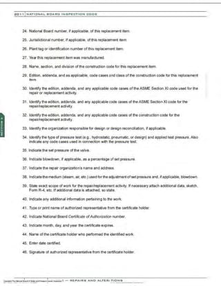 201 1 INATIONAL. BCARC I NSPECTION CODE
24. National Board number, if applicable. of this replacement item.
25. Jurisdictional number, if applicable, of this replacement item.
26. Plant tag or identification number of this replacement item.
27. Year this replacement item was manufactured.
28. Name, section, and division ofthe construction code for this replacement item.
29. Edition, addenda, and as applicable, code cases and class of the construction code for this replacement
item.
30. Identify the edition . addenda, and any applicable code cases of the ASME Section XI code used for the
repair or replacement activity.
31 . Identify the edition, addenda, and any applicable code cases of the ASME Section XI code for the
repair/replacement activity.
32. Identify the edition, addenda, and any applicable code cases of the construction code for the
repair/replacement activity.
33. Identify the organization responsible for design or design reconciliation. if applicable.
34. Identify the type of pressure test (e.g., hydrostatic, pneumatic, or design) and applied test pressure. Also
indicate any code cases used in connection with the pressure test.
35. Indicate the set pressure of the valve.
36. Indicate blowdown, if applicable, as a percentage of set pressure.
37. Indicate the repair organization's name and address.
38. Indicate the medium (steam. air, etc.) usedforthe adjustment of set pressure and ,if applicable, blowdown.
39. State exact scope ofwork for the repair/replacement activity. If necessary attach additional data, sketch,
Form R-4, etc. If additional data is attached, so state.
40. Indicate any additional information pertaining to the work.
41 . Type or print name of authorized representative from the certificate holder.
42. lndfcate National Board Certificate ofAuthorization number.
43. Indicate month, day, and year the certificate expires.
44. Name of the certificate holder who perfomned the identified work.
45. Enter date certified.
46. Signature of authorized representative from the certificate holder.
 