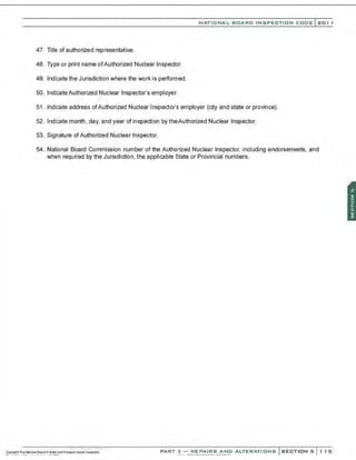 NATIONAL BOARD INSPECTION CODE l 201 1
47. litle of authorized representative.
48. Type or print name ofAuthorized Nuclear Inspector.
49. lndi:ate the Jurisdiction where the work is performed.
50. lndi:ateAuthorized Nuclear Inspector's employer.
51 . Indicate address ofAuthorized Nuclear Inspector's employer (city and state or province).
52. Indicate month, day, and year of inspection by theAuthorized Nuclear Inspector.
53. Signature ofAuthorized Nuclear Inspector.
54. National Board Commission number of the Authorized Nuclear Inspector, including endorsements, and
when required by the Jurisdiction, the applicable State or Provincial numbers.
PART 3- REPAIRS AND ALTERATIONS SECTIONS 1 15
 