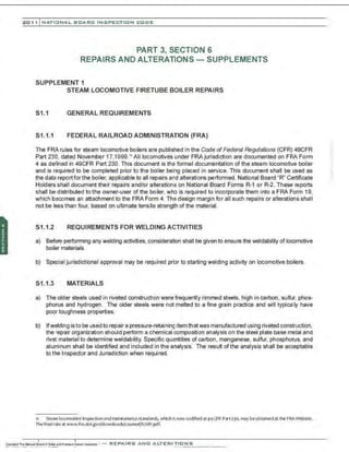 201 1 INATIONAL. BCARC I NSPECTION CODE
PART 3, SECTION 6
REPAIRS AND ALTERATIONS - SUPPLEMENTS
SUPPLEMENT 1
STEAM LOCOMOTIVE FIRETUBE BOILER REPAIRS
S1.1 GENERAL REQUIREMENTS
S1.1.1 FEDERAL RAILROAD ADMINISTRATION (FRA)
The FRA rules for steam locomotive boilers are published in the Code of Federal Regulations (CFR) 49CFR
Part 230, dated November 17,1999. " All locomotives under FRAjurisdiction are documented on FRA Form
4 as defined in 49CFR Part 230. This document is the formal documentation of the steam locomotive boiler
and is required to be completed prior to the boiler being placed in service. This document shall be used as
the data report for the boiler, applicable to all repairs and alterations performed. National Board "R" Certificate
Holders shall document their repairs and/or alterations on National Board Forms R-1 or R-2. These reports
shall be distributed to the owner-user of the boiler, wh' is required to incorporate them into a FRA Form 19,
which becomes an attachment to the FRA Form 4. The design margin for all such repairs or alterations shall
not be less than four, based on ultimate tensile strength of the material.
S1.1.2 REQUIREMENTS FOR WELDING ACTIVITIES
a) Before performing any welding activities, consideration shall be given to ensure the weldability of locomotive
boiler materials.
b) Special jurisdictional approval may be required prior to starting welding activity on locomotive boilers.
S1.1.3 MATERIALS
a) The older steels used in riveted construction were frequently rimmed steels, high in carbon, sulfur, phos-
phorus and hydrogen. The older steels were not melted to a fine grain practice and will typically have
poor toughness properties.
b) Ifwelding isto be used to repair a pressure-retainingitemthatwas manufactured using riveted construction,
the repair organization should perform a chemical composition analysis on the steel plate base metal and
rivet material to determine weldability. Specific quantities of carbon, manganese, sulfur, phosphorus, and
aluminum shall be identified and included in the analysis. The result of the analysis shall be acceptable
to the Inspector and Jurisdiction when required.
" Steam locomotive Inspection and maintenancestandards, which Isnowcodified at49CFR Part230, may beobtalned at the FRAWebsite.
The final rule at www.fra.dot.govfdownloads/counsel/fr/slfr.pdf.
 