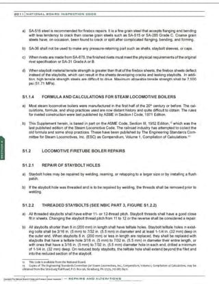 201 1 INATIONAL. BCARC I NSPECTION CODE
a) SA-516 steel is recommended forfirebox repairs. It is a fine grain steel that accepts flanging and bending
with less tendency to crack than coarse grain steels such as SA-515 or SA-285 Grade C. Coarse grain
steels have, on occasion, been found to crack or split after complicated flanging, bending, and forming.
b) SA-36 shall not be used to make any pressure-retaining part such as shells. staybolt sleeves. or caps.
c) When rivets are made from SA-675, the finished rivets must meetthe physical requirements ofthe original
rivet specification or SA-31 GradeA or B.
d) When staybolt material tensile strength is greater than that ofthe firebox sheets, the firebox sheets deflect
instead of the staybolts, which can result in the sheets developing cracks and leaking staybolts. In addi-
tion. high tensile strength steels are difficult to drive. Maximum allowable tensile strength shall be 7,500
psi (51 .71 MPa).
S1 .1.4 FORMULA AND CALCULATIONS FOR STEAM LOCOMOTIVE BOILERS
a) Most steam locomotive boilers were manufactured in the first half of the 20~ century or before. The cal-
culations, formula, and shop practices used are now distant history and quite difficult to obtain. The rules
for riveted construction were last published by ASME in Section I Code, 1971 Edition.
b) This Supplement herein , is based in part on theASME Code, Section Ill, 1952 Edition ,12 which was the
last published edition of the Steam Locomotive Code. The railroad industry has attempted to collect the
old formula and some shop practices. These have been published by The Engineering Standards Com-
mittee for Steam Locomotives, Inc. (ESC) as Corrpendium, Volume 1, Compilation of Calculations.')
S1.2 LOCOMOTIVE FIRETUBE BOILER REPAIRS
S1 .2.1 REPAIR OF STAYBOLT HOLES
a) Staybolt holes may be repaired by welding, reaming, or retapping to a larger size or by installing a flush
patch.
b) If the staybolt hole was threaded and is to be repaired by welding, the threads shall be removed prior to
welding.
S1.2.2 THREADED STAYBOLTS (SEE NBIC PART 3, FIGURE S1.2.2)
a) All threaded staybolts shall have either 11- or 12-thread pitch. Staybolt threads shall have a good close
fit in sheets. Changing the staybolt thread pitch from 11 to 12 or the reverse shall be considered a repair.
b) All staybolts shorter than 8 in.(200 mm) in length shall have telltale holes. Staybolt telltale holes 1
n exist-
ing bolts shall be 3/16 in. (5 mm) to 7/32 in. (5.5 mm) in diameter and at least 1-1/4 in. (32 mm) deep in
the outer end. When staybolts 8 in. (200 mm) or less in length are replaced, they shall be replaced with
staybolts that have a telltale hole 3/16 in. (5 mm) to 7/32 in. (5.5 mm) in diameter their entire length, or
with ones that have a 3/16 in. (5 mm) to 7/32 in. (5.5 mm) diameter hole in each end, drilled a minimum
of 1-1/4 in. (32 mm) deep. On reduced body staybolts, the telltale hole shall extend beyond the fillet and
into the reduced section ofthe staybolt.
1
2 ThisCode isavailable from the National Board.
1) Cop~s of The Engineering Standards Committee for Steam LocomaUves, Inc., Compendium, Volume 1
, CompUaUon ofColwlatlons, may be
obtained fromthe StrasburgRail Road, P.O. SOx 96, Strasburg. PA 1757~, 71
7.687.8421
.
 