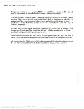 201, I NATIONAL BOARD INSPECTION CODE
The general philosophy underlying the NBIC is to parallel those provisions of the original
code of construction, as they can be applied to post-construction activities.
The NBIC does not contain rules to cover all details of post-construction activities. IJIhere
complete details are not given, it is intended that individuals or organizations, subject to the
acceptance of the Inspector and Jurisdiction when applicable, provide details for post-
construction activities that will be as safe as otherwise provided by the rules in the original
Code of Construction.
Activities not conforming to the rules of the original code of construction or the NBIC must
receive specific approval of the Jurisdiction. who may establish requirements for design.
construction, inspection, testing, and documentation.
There are instances where the NBIC serves to warn against pitfalls; but the Code is not a
handbook, and cannot substitute for education, experience, and sound engineering judgment.
It isintended that this Edition ofthe NBIC not be retroactive. Unless the Jurisdiction imposes
the use of an earlier edition, the latest effective edition is the governing document.
 