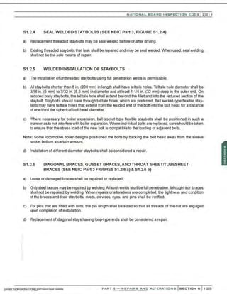NATIO N AL BOARD INSPECTION CODE l201 1
S1.2.4 SEAL WELDED STAYBOLTS (SEE NBIC Part 3, FIGURE S1.2.4)
a) Replacement threaded staybolts may be seal welded before or after driving.
b) Existing threaded staybolts that leak shall be repaired and may be seal welded. When used. seal welding
shall not be the sole means of repair.
S1.2.5 WELDED INSTALLATION OF STAYBOLTS
a) The installation of unthreaded staybolts using full penetration welds is permissible.
b) All staybolts shorter than 8 in. (200 mm) in length shall have telltale holes. Telltale hole diameter shall be
3/16 in. (5 mm) to 7/32 in. (5.5 mm) in diameter and at least 1-1/4 in. (32 mm) deep in the outer end . On
reduced body staybolts, the telltale hole shall extend beyond the fillet and into the reduced section of the
staybolt. Staybolts should have through telltale holes, which are preferred. Ball socket-type flexible stay-
bolts may have telltale holes that extend from the welded end of the bolt into the bolt head for a distance
of one-third the spherical bolt head diameter.
c) Where necessary for boiler expansion, ball socket-type flexible staybolts shall be positioned in such a
manner as to not interferewith boiler expansion. Where individual bolts are replaced, care should betaken
to ensure that the stress load of the new bolt is compatible to the loading of adjacent bolts.
Note: Some locomotive boiler designs positioned the bolts by backing the bolt head away from the sleeve
socket bottom a certain amount.
d) Installation of different diameter staybolts shall be considered a repair.
S1.2.6 DIAGONAL BRACES, GUSSET BRACES, AND THROAT SHEETITUBESHEET
BRACES (SEE NBIC Part 3 FIGURES S1.2.6 a) & S1.2.6 b)
a) Loose or damaged braces shall be repaired or replaced .
b) Only steel braces maybe repaired bywelding.AII suchwelds shall befull penetration. Wroughtiron braces
shall not be repaired by welding. When repairs or alterations are completed, the tightness and condition
of the braces and their staybolts, rivets, clevises, eyes, and pins shall be verified.
c) For pins that are fitted with nuts. the pin length shall be sized so that all threads of the nut are engaged
upon completion of installation.
d) Replacement of diagonal stays having loop-type ends shall be considered a repair.
PART 3- REPAIRS AND ALTERATIONS SECTION 6 1 25
 