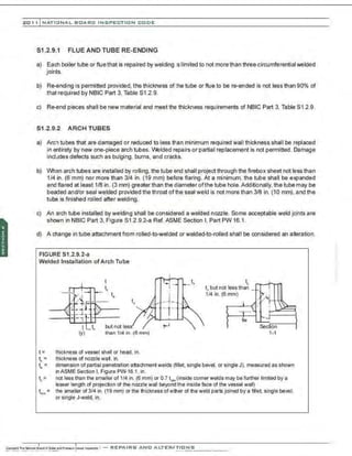 201 1 INATIONAL. BCARC I NSPECTION CODE
51.2.9.1 FLUE AND TUBE RE-ENDING
a) Each boiler tube or flue that is repaired by welding IS limited to not more than three circumferential welded
joints.
b) Re-ending is permitted provided. the thickness of the tube or flue to be re-ended is not less than 90% of
that required by NBIC Part 3, Table S1 .2.9.
c) Re-end pieces shall be new material and meet the thickness requirements of NBIC Part 3, Table S1.2.9.
S1.2.9.2 ARCH TUBES
a) Arch tubes that are damaged or reduced to less than minimum required wall thickness shall be replaced
in entirety by new one-piece arch tubes. VVelded repairs or partial replacement is not permitted. Damage
includes defects such as bulging. burns, and cracks.
b) When arch tubes are installed by rolling, the tube end shall project through the firebox sheet not less than
1/4 in. (6 mm) nor more than 3/4 in. (19 mm) before flaring. At a minimum. the tube shall be expanded
and flared at least 1/8 in. (3 mm) greater than the diameter ofthe tube hole.Additionally, the tube may be
beaded and/or seal welded provided the throat of the seal weld is not more than 3/8 in. (10 mm), and the
tube is finished rolled after welding.
c) An arch tube installed by welding shall be considered a welded nozzle. Some acceptable weld joints are
shown in NBIC Part 3. Figure S1.2.9.2-a Ref. ASME Section I, Part PW 16.1.
d) A change in tube attachment frorn rolled-to-welded or welded-to-rolled shall be considered an alteration.
FIGURE S1.2.9.2-a
Welded lnstallation of Arch Tube
but not less
than 1/4 in. (6 mm)
t = thickness of vessel shell or head. in.
t,. = thickness of nozzle wall, in.
t.
t,. but not less than
1/4 in. (6 mm)
1-1
t,. = dimension of partial penetration attachmentwelds (fillet, single bevel, or single J). measured as shown
inASME Section I, Figure PW-16.1, in.
t, = not less than the smaller of 1/4 in. (6 mm) or 0.7 t, (inside comer welds may be further limited by a
lesser length of projection of the nozzle wall beyond the inside face of the vessel wall)
t,..,. = the smaller of 3/4 in. (19 mm) or the thickness of either of the weld parts joined by a fille~ single bevel,
or single J.weld, in.
 