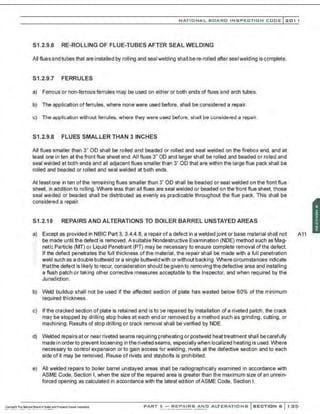 NATIONAL BOARD INSPECTION CODE l201 1
S1.2.9.6 RE-ROLLING OF FLUE-TUBES AFTER SEAL WELDING
All fluesand tubes that are installed by rolling and seal welding shall be re-rolled after seal welding is complete.
S1.2.9.7 FERRULES
a) Ferrous or non-ferrous ferrules may be used on either or both ends of flues and arch tubes.
b) The application of ferrules, where none were used before, shall be considered a repair.
c) The application without ferrules, where they were used before, shall be considered a repair.
S1.2.9.8 FLUES SMALLER THAN 3 INCHES
All flues smaller than 3" OD shall be rolled and beaded or rolled and seal welded on the firebox end, and at
least one in ten at the front flue sheet end.All flues 3" OD and larger shall be rolled and beaded or rolled and
seal welded at both ends and all adjaoent flues smaller than 3" OD that are within the large flue pack shall be
rolled and beaded or rolled and seal welded at both ends.
At least one in ten of the remaining flues smaller than 3" 00 shall be beaded or seal welded on the front flue
sheet, in addition to rolling. Where less than all flues are seal welded or beaded on the front flue sheet, those
seal welded or beaded shall be distributed as evenly as practicable throughout the flue pack. This shall be
considered a repair.
S1.2.10 REPAIRS AND ALTERATIONS TO BOILER BARREL UNSTAYED AREAS
a) Except as provided in NBIC Part 3, 3.4.4.8, a repair of a defect in a welded joint or base material shall not A11
:- be made until the defect is removed. A suitable Nondestructive Examination (NDE) method such as Mag-
neti; Particle (MT) or Liquid Penetrant (PT) may be necessary to ensure complete removal of the defect.
If the defect penetrates the full thickness of the material, the repair shall be made with a full penetration
weld such as a doublebuttweld ora single buttweldwith orwithoutbacking . Wherecircumstanoes 1
ndicate
thatthe defect is likely to recur, consideration should be given to removing the defective area and installing
a flush patch or taking other corrective measures acceptable to the Inspector, and when required by the
Jurisdiction.
b) Weld buildup shall not be used if the affected section of plate has wasted below 60% of the minimum
required thickness.
c) If the cracked section of plate is retained and is to be repaired by installation of a riveted patch, the crack
may be stopped by drilling stop holes at each end or removed by a method such as grinding . cutting, or
machining. Results of stop drilling or crack removal shall be verified by NDE.
d) Welded nepairs at or near riveted seams requiring preheating or postweld heattreatment shaII be carefully
made in order to prevent loosening in the riveted seams, especiallywhen localized heating is used. Where
necessary to control expansion or to gain access for welding, rivets at the defective section and to each
side of~ may be removed . Reuse of rivets and staybolts is prohibited.
e) All welded repairs to boiler barrel unstayed areas shall be radiographically examined in accordance with
ASME Code, Section I, when the size of the repaired area is greater than the maximum size of an unrein-
foroed opening as calculated in accordance with the latest edition ofASME Code, Section I.
PART 3- REPAIRS AND ALTERATIONS SECTION 6 1 ::25
 