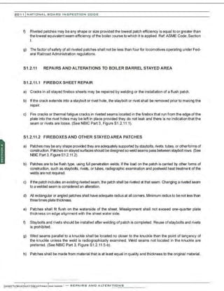 201 1 INATIONAL. BCARC I NSPECTION CODE
f) Riveted patches may be any shape or size provided the lowest patch efficiency is equal to or greater than
the lowest equivalent seam efficiency of the boilercourse towhich it is applied. Ref: ASME Code,Section
I.
g) The factor of safety of all riveted patches shall not be less than four for locomotives operating underFed-
eral Railroad Administration regulations.
S1.2.11 REPAIRS AND ALTERATIONS TO BOILER BARREL STAYED AREA
51.2.11.1 FIREBOX SHEET REPAIR
a) Cracks in all stayed firebox sheets may be repaired by welding or the installation of a flush patch.
b) If the crack extends into a staybolt or rivet hole, the staybolt or rivet shall be removed prior to making the
repair.
c) Fire cracks or thermal fatigue cracks in riveted seams located in the firebox that run from the edge of the
plate into the rivet holes may be left in place provided they do not leak and there is no indication that the
seam or rivets are loose. (See NBIC Part 3, Figure S1 .2.11.1).
51.2.11.2 FIREBOXES AND OTHER STAYED AREA PATCHES
a) Patches may be any shape provided they are adequately supported by staybolts.rivets.tubes.or otherforms of
construction.Patches on stayed surfaces should be designed soweld seams pass between staybolt rows. (See
NBC Part 3, Figure S1.2.112 ).
b) Patches are to be flush type, using full penetration welds. If the load on the patch is carried by other forms of
construction, such as staybols, rivets, or tubes, radiographic examination and postweld heat treatment of the
welds are not required.
c) Ifthe patch includes an existing riveted seam, the patch shall be riveted at that seam. Changing a riveted seam
to awelded seam is considered an alteration.
d) All rectangular or angled patches shall have adequate radius at all corners.Minimum radius to be not less than
threetimes platethickness.
e) Patches shall frt flush on the waterside of the sheet. Misalignment shall not exceed one-quarter plate
thickness on edge alignment with the sheet water side.
f) Stcrtbolts and rivets should be installed afterwelding ofpatch is completed. Reuse ofstaybolts and rivets
is prohibited.
g) We'd seams parallel to a knuckle shall be located no closer to the knuckle than the point of tangency of
the knuckle unless the weld is radiographically examined. W:!ld seams not located in the knuckle are
preferred. (See NBIC Part 3, Figure S1.2.11.5-b).
h) Patches shall be made from material that is at least equal in quality and thickness to the original material.
.-
..-..-.....·..... ·..·..·.·..·
 