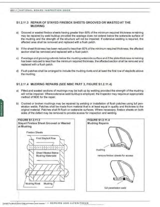 201 1 INATIONAL. BCARC I NSPECTION CODE
S1.2.11.3 REPAIR OF STAYED FIREBOX SHEETS GROOVED OR WASTED AT THE
MUDRING
a) Grooved or wasted firebox sheets having greater than 60% ofthe minimum required thickness remaining
may be repaired by weld buildup provided the wastage does not extend below the waterside surface of
the mudring and the strength of the structure will not be impaired. If extensive welding is required, the
affected area shall be removed and replaoed with a flush patch.
b) lftha sheetthickness has been reduoedtolessthan 60% ofthe minimum required thickness, the affected
section shall be removed and replaced with a flush patch.
c) Ifwastage and grooving extends below the mudring waterside surface and if the plate thickness remaining
has been reduced to less than the minimum required thickness, the affected section shall be removed and
replaced with a flush patch.
d) Flush patches shall be arranged to include the mudring rivets and at least the first row of staybolts above
the mudring.
S1.2.11.4 MUDRING REPAIRS (SEE NBIC PART 3, FIGURE S1.2.11.4)
a) Pitted and wasted sections of mudrings may be built up by welding provided the strength of the mudring
will not be impaired. Where extensive weld buildupis employed, the Inspector may require an appropriate
method of NDE for the repair.
b) Cra~ked or broken mudrings may be repaired by welding or installation of flush patches using full pen-
etration welds. Patches shall be made from material that is at least equal in quality and thickness to the
original material. Patches shall fit flush on waterside surfaoes. Where neoessary. firebox sheets on both
sides ofthe defect may be removed to provide acoess for inspection and welding.
Stayed Firebox Sheet Grooved or Wasted
at Mudring
Firebox Sheets
First Staybolt Row
Mudring/
.•
Mudring Repairs
mudring
remove firebox sheets for access
full penetration weld
 