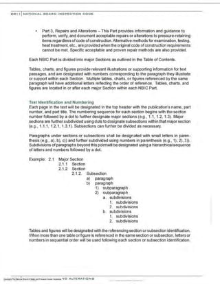 201, I NATIONAL BOARD INSPECTION CODE
Part 3, Repairs and Alterations - This Part provides information and guidance to
perform, verify, and document acceptable repairs or alterations to pressure-retaining
items regardless of code ofconstruction.Alternative methods for examination, testing,
heat treatment, etc., are provided when the original code of construction requirements
cannot be met. Specific acceptable and proven repair methods are also provided.
Each NBIC Part is divided into major Sections as outlined in the Table of Contents.
Tables, charts, and figures provide relevant illustrations or supporting information for text
passages, and are designated with numbers corresponding to the paragraph they illustrate
or support within each Section. Multiple tables. charts. or figures referenced by the same
paragraph will have additional letters reflecting the order of reference. Tables, charts, and
figures are located in or after each major Sec1ion within each NBIC Part
Text Identification and Numbering
Each page in the text will be designated in the top header with the publication's name, part
number, and part title. The numbering sequence for each section begins with the section
number followed by a dot to further designate major sections (e.g., 1.1 , 1.2, 1.3). Major
sections are further subdivided using dots to designate subsections within that major section
(e.g., 1.1.1, 1.2.1, 1.3.1). Subsections can further be divided as necessary.
Paragraphs under sections or subsections shall be designated with small letters in paren-
thesis (e.g., a), b), c)) and further subdivided using numbers in parenthesis (e.g., 1), 2), 3)).
Subdivisions of paragraphs beyond this pointwill be designated using a hierarchical sequence
of letters and numbers followed by a dot.
Example: 2.1 Major Section
2.1.1 Section
2.1.2 Section
2.1.2. Subsection
a) paragraph
b) paragraph
1) subparagraph
2) subparagraph
a. subdivisions
1. subdivisions
2. subdivisions
b. subdivisions
1. subdivisions
2. subdivisions
Tables and figures will be designated with the referencing section orsubsection identification.
I'Vl)en more than one table orfigure is referenced in the same section or subsection, letters or
numbers in sequential order will be used following each section or subsection identification.
 