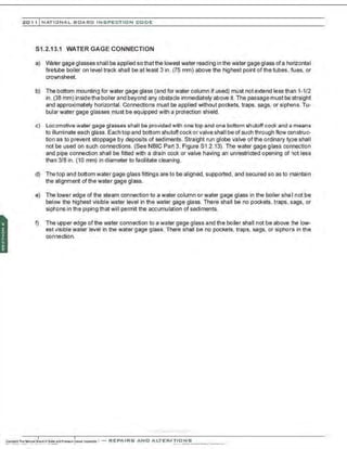201 1 INATIONAL. BCARC I NSPECTION CODE
81.2.13.1 WATER GAGE CONNECTION
a) Water gage glasses shall be applied sothatthe lowest water reading in the water gage glass ofa horizontal
firetube boiler on level track shall be at least 3 in . (75 mm) above the highest point of the tubes, flues, or
crownsheet.
b) The bottom mounting for water gage glass (and for water column if used) must not extend less than 1-1/2
in. (38 mm) insidethe boiler and beyond any obstacle immediately above it. The passage must be straight
and approximately horizontal. Connections must be applied without pockets, traps, sags, or siphons. Tu-
bular water gage glasses must be equipped with a protection shield.
c) Locomotive water gage glasses shall be provided with one top and one bottom shutoff cock and a means
to illuminate each glass. Each top and bottom shutoffcock orvalve shall be of such through flow construc-
tion as to prevent stoppage by deposits of sediments. Straight run globe valve of the ordinary type shall
not be used on such connections. (See NBIC Part 3, Figure S1 .2.13). The water gage glass connection
and pipe connection shall be fitted with a drain cock or valve having an unrestricted opening of not less
than 3/8 in . (10 mm) in diameter to facilitate cleaning.
d) Thetop and bottom water gage glass fittings are to be aligned, supported, and secured so as to maintain
the alignment ofthe water gage glass.
e) The lower edge of the steam connection to a water column or water gage glass in the boiler sha I not be
below the highest visible water level in the water gage glass. There shall be no pockets, traps, sags, or
siphons in the piping that will permit the accumulation of sediments.
f) The upper edge of the water connection to a water gage glass and the boiler shall not be above the low-
est visible water level in the water gage glass. There shall be no pockets, traps, sags, or siphons in the
connection.
·;..-..·,........... -..-..·....
 