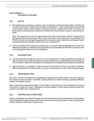 NATIO N AL BOARD INSPECTION CODE l201 1
SUPPLEMENT 2
HISTORICAL BOILERS
S2.1 SCOPE
a) This Supplement is provided as a guide to repair and alteration of historical steam boilers of riveted and/
or welded construction not falling under the scope of Supplement 1. These historical steam boilers would
include: steam tractors, traction engines, hobby steam boilers, portable steam boilers, and other such
boilers that are being preserved, restored and maintained for demonstration, viewing, or educational pur-
poses.
Note: This Supplement is not to be used for steam locomotive boilers falling under the requirements of
the Federal Railroad Administration (FRA). FRA rules for steam locomotive boilers are published in 49
CFR 230. Specific rules and special requirementsfor inspection, repairs. alterations, and storage ofsteam
locomotive boilers are identified in NBIC Parts 2 and 3 Supplement 1.
b) The rules specified in this Supplement shall be used in conjunction with the applicable rules in this Code.
References specified or contained in this Supplement may provide additional information to assistthe user
when applying the requirements ofthis supplement.
S2.2 INTRODUCTION
a) The following repair and alteration rules are minimum requirements for safe and satisfactory operation of
historical boilers. Users ofthis Supplement are cautioned thatwhere complete details are not provided . the
user is advised to seek technical guidance to provide good sound engineering evaluations and practices.
b) Where adopted by a Jurisdiction. these requirements are mandatory. Where a Jurisdiction establishes
different requirements for historical boilers or where a conflict exists, the rules ofthe Jurisdiction prevaiI.
S2.3 RESPONSIBILITIES
The owner, user and/or operator are responsible for ensuring that the boiler meets all the requirements of
the Jurisdiction where the boiler is operated, including inspections, repairs, licensing, operating certificates,
permits. and operator training.
Note: It should be recognized that safety of these boilers is dependent upon the knowledge and training of
the operator in proper use, repair, maintenance, and safe operation of each specific boiler proposed to be
operated. (See NBIC Part 2, Supplement 2.)
S2.4 REPAIRS AND ALTERATIONS
Repairs and alterations to boilers of historical nature should be performed with consideration towards preserv-
ing the authenticity of original design, while at the same time ensuring that the boiler is safe to operate at the
pressure allowed by NBIC Part 2, Supplement 2.
PART 3- REPAIRS AND ALTERATIONS SECTION 6 145
 