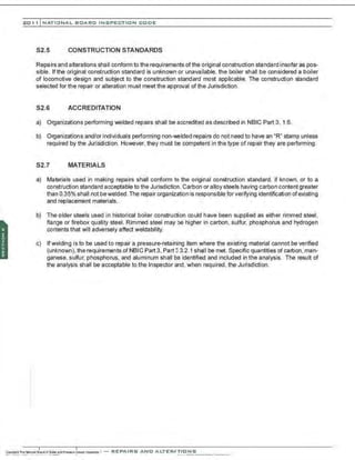 201 1 INATIONAL. BCARC I NSPECTION CODE
S2.5 CONSTRUCTION STANDARDS
Repairs and aIterations shaII conform to the requirements of the original construction standard insofar as pos-
sible. If the original construction standard is unknown or unavailable, the boiler shall be considered a boiler
of locomotive design and subject to the construction standard most applicable. The construction standard
selected for the repair or alteration must meet the approval of the Jurisdiction.
S2.6 ACCREDITATION
a) Organizations performing welded repairs shall be accredited as described in NBIC Part 3. 1.6.
b) Organizations and/or individuals performing non-welded repairs do not need to have an "R" stamp unless
required by the Jurisdiction. However, they must be competent in the type of repair they are performing.
S2.7 MATERIALS
a) Materials used in making repairs shall conform to the original construction standard, if known, or to a
construction standard acceptable to the Jurisdiction. Carbon or alloy steels having carbon content greater
than 0.35% shall not bewelded. The repair organization is responsible for verifying identification ofexisting
and replacement materials.
b) The older steels used in historical boiler construction could have been supplied as either rimmed steel,
flange or firebox quality steel. Rimmed steel may be higher in carbon , sulfur, phosphorus and hydrogen
conlents that will adversely affect weldability.
c) Ifwelding is to be used to repair a pressure-retaining item where the existing material cannot be verified
(unknown), the requirements of NBIC Part 3, Part 3 3.2.1 shall be met. Specific quantities of carbon, man-
ganese. sulfur, phosphorus, and aluminum shall be identified and included in the analysis. The result of
the analysis shall be acceptable to the Inspector and, when required, the Jurisdiction.
 