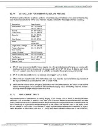 NATIO N AL BOARD INSPECTION CODE l201 1
S2.7.1 MATERIAL LIST FOR HISTORICAL BOILERS REPAIRS
The following list is intended as a basic guideline only and covers just the basic carbon steel and some alloy
steel material specifications. Other alloy materials may be available for these applications if necessary.
Application Specification
BoilerTubes & Flues SA-178 GradeA,
SA-192, SA-210
Boiler& SA-285 Grade C,
Firebox Plate SA-515, SA-516
Stayb)Its SA-675, SA-36,
ASTMA-31
BoilerBraces SA-675, SA-36
Rivets SA-675,
ASTMA-31
Forged Parts & Fittings SA-105, SA-181
PresSJre-Retaining SA-216, SA-217
SteelCastings
Hollow Cylindrical SA-105 Forgings
Pressure-Retaining Parts SA-675 Bar Stock
Pipe Flanges SA-181, SA-105
Bronze Castings & SB-61 , SB-62
Washout Plugs
a) SA-516 steel is recommended for firebox repairs. It is a fine grain that accepts flanging and bending with
less tendency to crack than course grain steels such as SA-515 or SA-285 Grade C. Coarse grain steels
have, on occasion, been found to crack or split after complicated flanging, bending, and forming.
b) SA-36 is not to be used to make any pressure-retaining part such as shells.
c) When rivets are made from S/-675, the finished rivets must meet the physical and test requirements of
the original ASME rivet specificationASTMA-31 Grade A or B.
d) When staybolt material tensile strength is greater than that ofthe firebox sheets, the firebox sheets deflect
instead of the staybolts, which can result in the sheets developing cracks and leaking staybolts. In addi-
tion, high tensile strength steels are difficult to drive.
S2.7.2 REPLACEMENT PARTS
Replacement pressure parts formed by casting, forging, or die forming, and on which no welding has been
performad shall be supplied as material. Such parts shall be marked with the material identification required
by the construction standard used for the repair. Replacement pressure parts fabricated by welding shall be
manufactured by an organization certified as required by the construction standard used for the repair. When
it is not possible or practical for a manufacturer to supply replacement parts fabricated by welding, an organi-
zation accredited as described in NBIC Part 3, 1.6 may fabricate the part with the approval of the Jurisdiction.
PART 3- REPAIRS AND ALTERATIONS SECTION 6 147
 