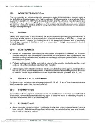 201 1 INATIONAL. BCARC I NSPECTION CODE
S2.8 WELDED REPAIR INSPECTION
Prior to commencing any welded repairs to the pressure boundaries of historical boilers, the repair organiza-
tion shall obtain an Inspector's approval ofthe proposed repair. The Inspector shall be an employee of either
a Jurisdiction, as defined in NBIC Part 3, Section 9, Glossary, or of the Authorized Inspection Agency con-
tracted by the repair organization. The Inspector shall ensure the repairs are performed in accordance with
the approved construction standard, and shall verify any nondestructive examinations or witness pressure
testing of the completed repair.
S2.9 WELDING
VVelding shall be performed in accordance with the requirements of the approved construction standard in
consultation with the Inspector. A repair organization accredited as described in NBIC Part 3, 1.6 may use
the Standard Welding Procedure Specifications shown in 2.3, as applicable. Welders shall be qualified for
the welding processes used. Qualification shall be in accordance with the approved construction standard,
orASME Section IX.
S2.10 HEAT TREATMENT
a) Preheat and postweld heat treatment may be used to assist in completion of the welded joint. Consider-
ation should be given to the percentage of carbon content and to the thickness ofthe boiler materials to be
welded. Required preheat and PWHTtemperatures shall be specified on the qualified Welding Procedure
Specification being used.
b) Postweld heat treatment shall be performed as required by the accepted construction standard, in ac-
cordance with written procedures acceptable to the Inspector.
c) Alternative postweld heat treatment methods may be used with the Inspector's approval. Welding methods
that may be used as alternatives to postweld heat treatment when PWHT cannot be performed are limited
to increased preheat temperatures and controlled temper bead methods. (See NBIC Part 3, 2.5.3)
S2.11 NONDESTRUCTIVE EXAMINATION
The Inspector may require nondestructive examination (RT, PT, MT, UT, and VT) as necessary to ensure
satisfactory welded repairs have been accomplished.
S2.12 DOCUMENTATION
Organizations performing repairs to historic boilers shall document the repair or alteration on Form R-1or R-2,
as applicable. Permanent documentation detailing repairs or alterations should be retained by the owner in
permanent boiler records such as an operator log book.
S2.13 REPAIR METHODS
a) Bebre performing any welding activity, consideration shall be given to ensure the weldability of historical
boiler materials. Materials used for patches shall be made from material that is at least equal in quality
and strength to the original material.
 